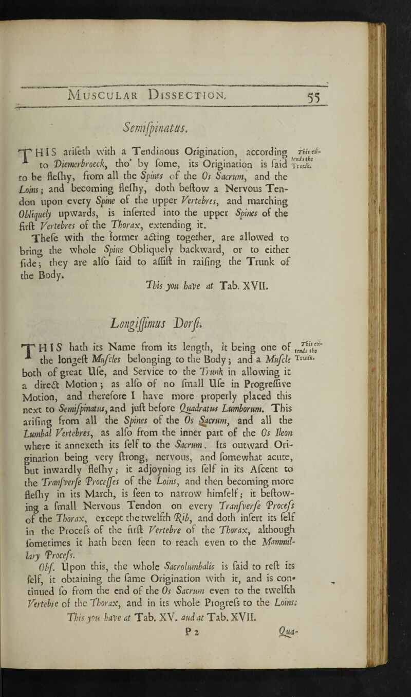 <«ayTcr-TJ' .Jgr.-i Muscular Dissection. 55 HIS avifetb with a Tendinous Origination, according Thistr,^ ^ to Diemcrbrncky tho’ by fome, its Origination is faid Truuk.^ fo be flediy, from all the Spines of the Os Sacrum^ and the Loins j and becoming flefliy, doth beftow a Nervous Ten¬ don upon every Spine of the upper Vertehres^ and marching Obliquely upwards, is inferred into the upper Splms of the firft Vertebres of the Thorax^ extending it. Thefe with the former ading together, are allowed to bring the whole Spine Obliquely backward, or to either fide, they are alfo faid to affift in raifing the Trunk of the Body. 7his you have at Tab. XVII. H 1 S hath its Name from its length, it being one of the longed Mufcles belonging to the Body; and a Mufek Trunk, both of great life, and Service to the Trunk in allowing ic a dired Motion ; as alfo of no Ifnall Ufe in ProgrefTive Motion, and therefore I have more properly placed this next to Se??iifpmatus^ and jud before Qmdratus Lumborum. This arifing from all the Spines of the Os ^crum, and all the Lumbal Vertebres^ as alfo from the inner part of the Os Ikon where it annexeth its felf to the Sacrum, Its outward Ori¬ gination being very drong, nervous, and fomewhat acute, but inwardly flediy ,• it adjoyning its felf in its Afcent to the Tranfverfe Trocejfes of the Loins, and then becoming more flediy in its March, is feen to narrow himfelfj it bedow- ing a fmall Nervous Tendon on every Tranfverfe ^rocefs of the Thorax, except the twelfth ^ib, and doth infert its (elf in the Procefs of the fird Vertebre of the Thorax, although Ibmetimes it hath been feen to reach even to the Mammik hry Trocefs. Obf. Upon this, the whole Sacrolumbalis is faid to red its felf, ic obtaining the fame Origination with it, and is con¬ tinued fo from the end of the Os Sacrum even to the twelfth VertchfC of the Thorax, and in its whole Piogrefs to the Loins: This you have at Tab. XV. and at Tab. XVIL P 2