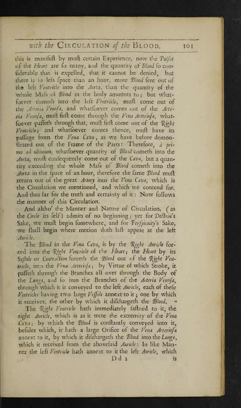 this is manifcft by mod: certain Experience, now the Tulfei of the Heart are To many, and the quantity of Blood fo com hderable that is expelled, that_it cannot be denied, but there is in lels fpace chan an hour, more Blood lent out of the left Ventricle into the Jorta, than the quantity of the whole Mats oi Blood in the body amoilnts to; but what- foever comeih into the left Ventricley mud come out of the Jrtma Venofa, and whatfoever comes out of the Arte- rid Venofdy mud fird come through the Vena Arteriofa^ what* foever paffeth through that, mud fird come out of the Ventricle; and whatfoever comes thence, mud have its pafiage from the Vena Cava, as we have before demon- ftrated out of the Frame of the Parts: Therefore, d pri- vio nd ultimum, whatfoever quantity of Bloni cometh into the JoYidy mud conlequencly come out of the but a quan¬ tity exceeding the whole Mafs of Blood cometh into the Aorta in the fpace of an hour, therefore the fame Blood muft xcttirn out of the great Artery into the Vena Cavdy which is the Circulation we mentioned, and which we contend for. And thus far for the truth and certainty of it: Now follows the manner of this Circulation. And akho’ the Manner and Nature of Circulation, (as the Circle its felf) admits of no beginning; yet iocBoElrint Sake, we mud begin fomewhere, and for Berfpicuitys Sake, we fliall begin where motion doth lad appear at the left Auride. The Blood in the Vena Ca^dy is by the ^ght Auricle for¬ ced into the Ventricle of the Heart; the Heart by its Syflole or ContraSiion forceth the Blood out of the Ven¬ tricle, into the Vena Arterioja; by Virtue of which Stroke, it paffeth through the Branches all over through the Body of the Luyigs, and fo into the Branches of the Atteria Venofdy through which it is conveyed to the left Auricley each of thefe Ventricles having two large Veffels annext to it; one by which it-receives, the other by which it difehargeth the Blood. The BJght Ventricle hath immediately fadned to it, the right Auricle, which is as it were the extremity of the Vena CaVa; by which the Blood is condantly conveyed into it, befides which, it hath a large Orifice of the Vena Arterio/a annext to it, by which it difehargeth the Blood \mo the Lungs, vvhich it received from the abovefaid Auricle: In like Man¬ ner the left Ventricle hath annext to it the left Auricle, which . D d 2 is