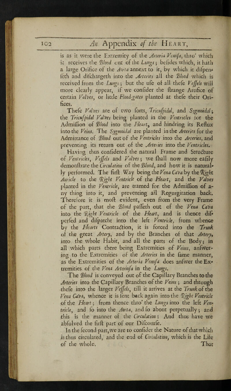 \ 102 A/i Appendix of the Heart, is as it were the Extremity of the Jrimci Vuiofa^ thro which i: receives the &ood cut of the Lungs \ beiides which, it hath a large Orifice ot the Aorta annexe to it, by which it difpen* feth and difehargeth into the Arteries all the 'Blood which is received from the Lungs; but the ufe of all thefe Vcjjels will more clearly appear, if we confider the ftrange Artifice of certain Vahes^ or little Flood-gates planted at thefe their Ori¬ fices. Thefe Valves arc of two forts, Trlcufpidaly and Sygmoidaly the Tricufpidal Valves being planted in the Ventricles lor the Admiffion of Blood into the Hearty and hindring its Reflux into the Veins. The Sygmoidal are planted in the Arteries for the Admittance of Blood out of the Ventricles into the Arteries^ Sind preventing its return out of the .Artenes into the Ventricles^ Having thus confidered the natural Frame and Strudure of Ventricles^ Vejfels and Valves; we fhall now more eafily demonftrate the Circulation of the Blood, and how it is natural¬ ly performed. The firfl: Way bGing the Vena CaVa hy the ^ight Auricle to die Bight Ventricle of the Heart, and the Valves planted in the Ventricle, are tramed for^ the Admiffion of a- ny thing into it, and preventing all Pvegurgitation back. Therefore it is mofl: evident, even from the very Frame of the part, that the Blood pafleth out; of the Vena CaVa into the Bighf^ Ventricle of the Heart, and is thence difi perfed and dilpatchc into the left Ventricle, from whence by the Hearts Contraction, it is forced into the Trunk of the great Artery, and by the Branches of that Artery^ into the whole Habit, and all the parts of the Body; in all which parts there being Extremities of Veins, anfwer- ing to the E^xtremicies of the Arteries in the fame manner, as the Extremities of the Arteria Venofa does anfwer the Ex¬ tremities of the Vena Arteriofa in the Lungs, The Blood is conveyed out of the Capillary Branches to the Arteries into the Capillary Branches of the Veins; and through thefe into the larger Vefjels, till it arrives at the Trunk of the Vena CaVa, whence it is lent back again into the %ight Ventricle of the Heart; from thence thro' the Lungs into the left Ven* trick, and io into the Aorta, and fo about perpetually; and this is the manner of the Circulation : And thus have we abfolved the firft part of our Difeourfe. In the fecond part, we are to confider the Nature of that which is thus circulated, and the end of Circulation, which is the Life of the whole. , That