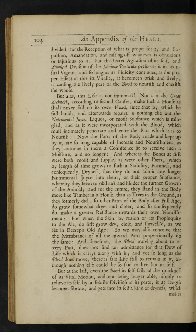 A/i Appendix of the Heart, divided, for the Reception oi whac is proper tor it ^ and Ex- pulfion, Amandation, and catling off whatever is obnoxious or injurious to icj but this lecrec Agitation of its felf, and Atomical Divifion of the Mtnim£ TartkuLt prelcrves it in its u- fual Vigour, and fo long as its Fluidity continues, as the pio- per Effect of this its Vitality, it becometh brisk and lively, it caufing.the lively part of the Shod to nourifli and cheriflt- the whole. But alas, this Life is not immortal! Nor can the Great ArchlteBy according to fecond Caufes, make luch a Houfe as {hall never fall on its own Head, fince that by which he firfl: builds, and afterwards repairs, is nothing elfe but the Nutrimental Juyce^ Liquor, or moiff Subftance which is min¬ gled, and as it were incorporated with the Blood, which muff intimately penetrate and enter the Part which it is to Nourifh : Now the Parts of the Body made and kept up by it, are ib long capable of Increafe and Nourifliment, as they continue in them a Confiftence fit to receive fuch a Moifture, and no longer: And whereas the Bones at firfl: were both moifl and fupple, as were other Parts, which by length of time grows to fuch a Stability, Firmnefs, and confequently, Drynels, that they do not admit any longer Nutrimental Juyce into them, or their proper Subflance, whereby they feem to obftriiifl and hinder the further Growth of the Animal,* and for the future, they ftand in the Body more like Timber in a Houfe, than as Trees in the Ground, as they formerly did ; fo other Parts of the Body after Full Age, do grow fomewhat dryer and cloler, and fb confequently do make a greater Refiflance towards their own Nourifli- ment; For when the Skin, by reafon of its Propinquity CO the Air, do firfl grow dry, clofe, and flirivelFd, as we fee in Decrepit Old Age: So we may alfo conceive that the Membranes of all the inward Parts proportionally do the fame: And therefore, the ^lood moving about to e- very Part, does not find an admittance for chat Dew of Life which it carrys along with it ,* and yet lo long as the (Blood does move, there is faid Life ftill to remain in it, al¬ though nothing elfe could be fo laid to live but its felf. But at the laft, even the Blood its felf fails ot the quickuefs of its Vital Motion, and not being longer able, nimbly to relieve its felf by-a fubdle Divifion of its parts; it at length becomes fibrous, and gets into its felf a kind of drynefs, which makes