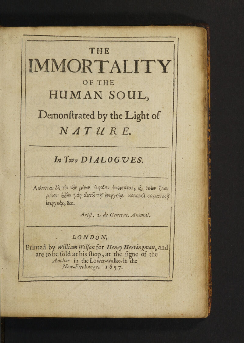 IMMORTALITY OF THE HUMAN SOUL, Demonftrated by the Light of NATURE. In two D1 ALOGZ)ES. J* * J ' . v ' A&iTeTca St tcv vSv fAcvov OugaS&v bimiim 5 ^ O&^ov fnw {J.0VCV* mv yfy &vtS rf rn^ydct nomv& eoyuoiTiKf eve^ye-ta', See. ! ■drift . 2* dc'Getter at. Animal. J LONDON,, Printed by william Wilfon for Henry Heningman^ and are to be fold at his Chop 5 at the figne of the Anchor in the Lower-walke> in the New-Exchange. 1657.