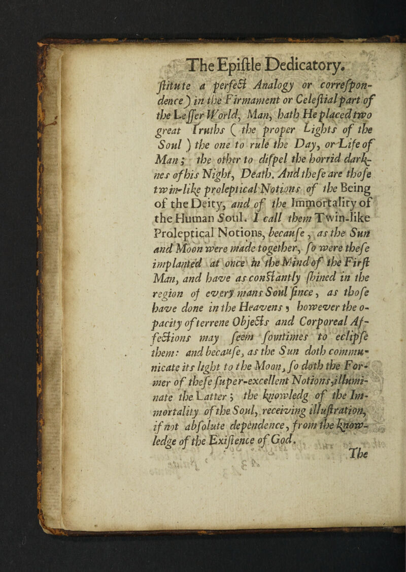 (iitute a perfect Analogy or correfpon- dence) in the firmament or Celeftialpart of the Le ffer World, Man, hath He placed two great truths Q the proper Lights of the Soul ) the one to rule the Day, or Life of Man j the other to difpel the horrid darf- nes of his Night, Death. And thefe are thofe twin-like proleptical Notions of the Being of the Deity, and of the Immortality of the Human Soiil. I call the?;/ Twin-like Proleptical Notions, becaufe, as the Sun and Moon were made together, fo were thefe implantM at once 'in the Mind of theFirJl Man, and have as conUantly finned in the region of every mans Soul f nee, as thofe have done in the Heavens 5 however the 0- pacity of terrene ObjeSis and Corporeal Af¬ fections may feem fomtimes to eclipfe them• and becaufe, as the Sun doth com mu- nicate its light to the Moan}fo doth the For¬ mer of thefe fuper-excellent Notions illumi¬ nate the Latter; the kgowledg of the Im¬ mortality of the Soul, receiving illufl ration, if not abfolute dependence, from the know¬ ledge of the Exifience of God. The H c ir |v, • * • - r