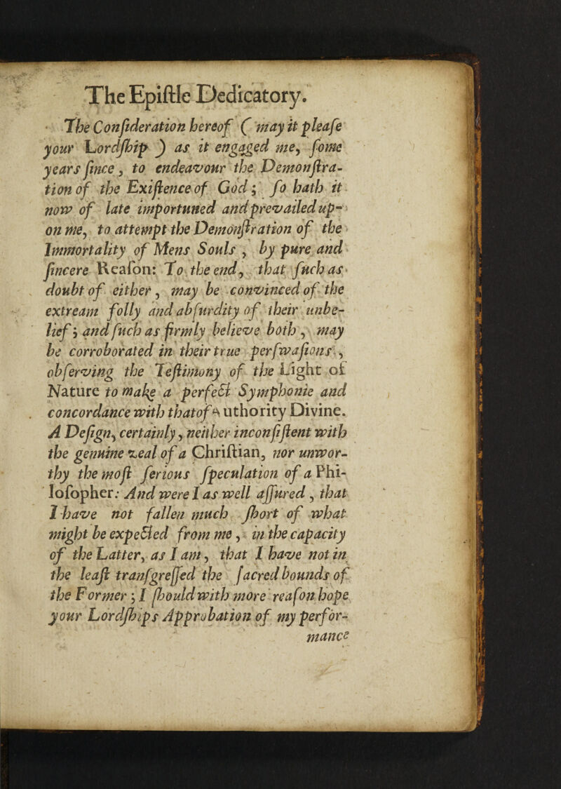 The Confederation hereof ( may it pleafe your hordjhip f) as it engaged me, feome years fence 3 to endeavour the Demonfera- tion of the Exifeenceof God; fo hath it now of late importuned and prevailed up* on me, to attempt the Demonferation of the - Immortality of Mens Souls > by pure and femcere Keafon: Ho the end, that fuchas doubt of either, may be convinced of the extream folly and abfurdity of their unbe¬ lief i and fetch as firmly believe both , may be corroborated in their true perfwajions , obferving the lefeimony of the Light oi Nature to makg a perfeSl Symphome and concordance with thatof a uthority Divine. A Defegn^ certainly, neither inconfifeent with the genuine %eal of a Chriftian, nor unwor¬ thy themofe ferious fpeculation of a Phi- lofopher.- And were I as well affured, that 1-have not fallen much fhort of what might be expeBed from me, in the capacity of the Latter, as I am, that 1 have not in the leaf tranfgre(fed the f acred bounds of the Former; I fhouidwith more reafon hope your Lordjbips Approbation of my perfor¬ mance