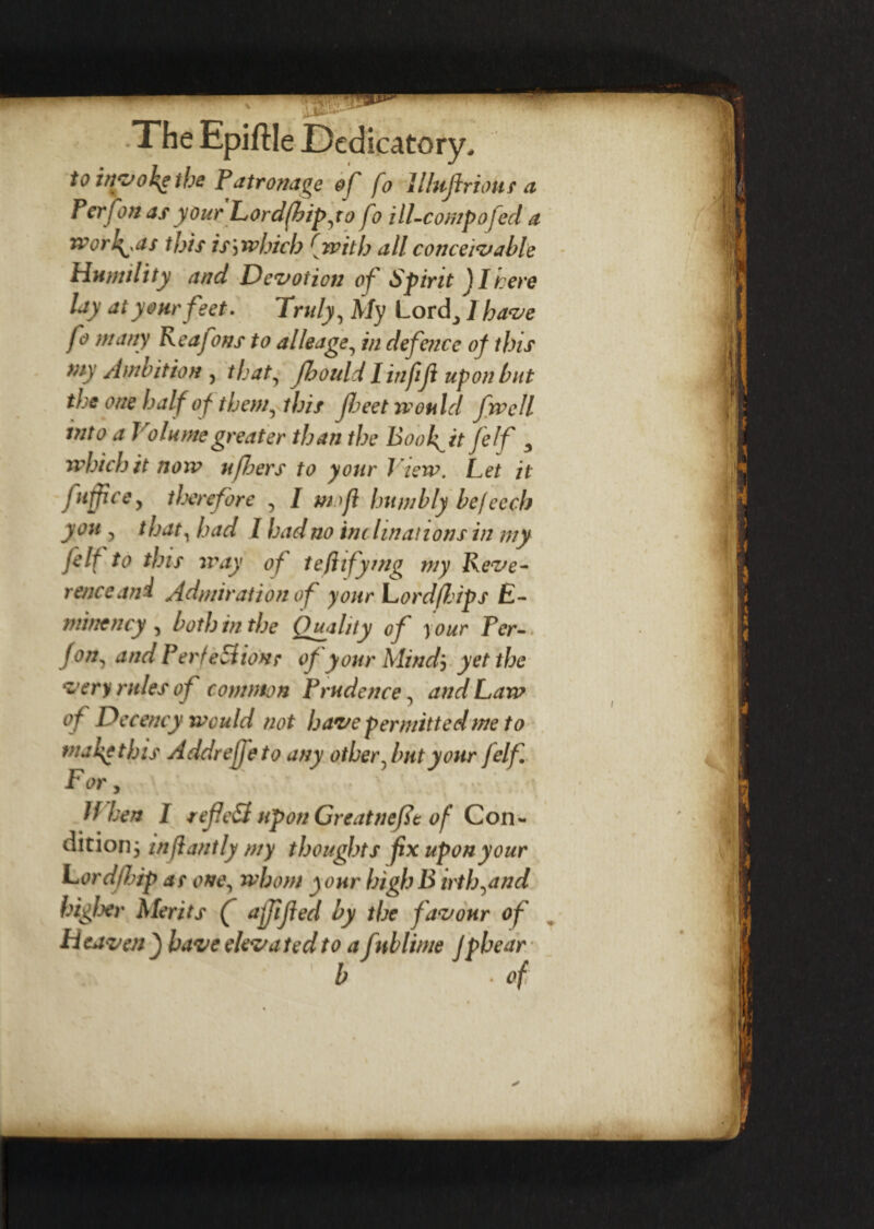 to invoke the Patronage of fo lUujlrioUs a Perfon as your Lordfhipyo fo ill-cowpofed a worh^as this is j winch {with all conceivable Humility and Devotion of Spirit JI tere lay at your feet. Truly, My Lord_, I have fo many Keafons to alleage, in defence of this my Ambition , that, Jhould linjiji upon but the one half ofthem, this fleet would fwcll into a Join me greater than the Booh^it felf 3 which it now ufbers to your J iew. Let it fufficcy therefore , I mofl humbly be leech you , that, had I bad no inc hnations in my felf to this way of tefhfymg my Reve¬ rence and Admiration of your Lordfl/ips £- minency , both in the Quality of your Per- Jon, and Perfection; of your Mindj yet the very rules of common Prudence, and Law of Decency would not have permitted me to nuke this Addreffeto any other ^ but your felf For, If hen I refied upon Greatnefit of Con¬ dition; infiantly my thoughts fix upon your Lordflip as one, whom your high B irtbyind higher Merits f affijied by the favour of H ta ven } have eleva ted to a f \tblime Jphear b • of