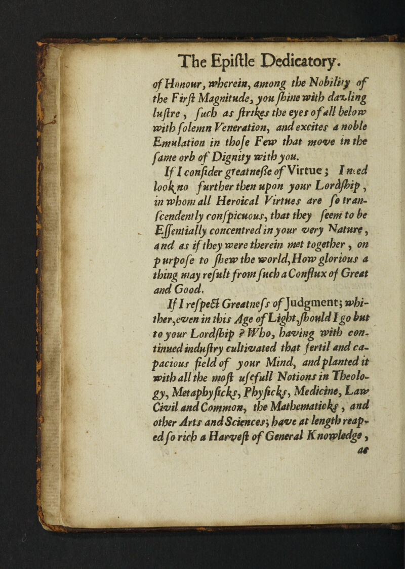 of Honour, wherein, among the Nobility of the Firji Magnitude, youfhine with darling lufire , fuch as jlrikgs the eyes of all below with folemn Veneration, and excites a noble Emulation in thoje Few that move in the fame orb of Dignity with you. If l conftder great nefie of Virtue ; I n.ed lookjto further then upon your Lord/hip, in whom all Heroical Virtues are fotran- fcendently confpicuousy that they feem to be Effentially concentred in your very Nature, and as if they were therein met together, on purpofe to ftiew the world, How glorious a thing may refultfromfiuh a Conflux of Great and Good, If I refpeSl Greatnefs of Judgment; whi¬ ther,even in this Age of Light fhould I go but to your Lord/hip ? Who, having with con¬ tinued indufry cultivated that fertil and ca¬ pacious field of your Mind, and planted it with all the mofl ufefull Notions in Theolo¬ gy, Metapby/ickj, Phyfields, Medicine, Law, Civil and Common, the Mathematic ky, and other Arts and Sciences', have at length reap¬ edfo rich a Harvejl of General Knowledge, a*