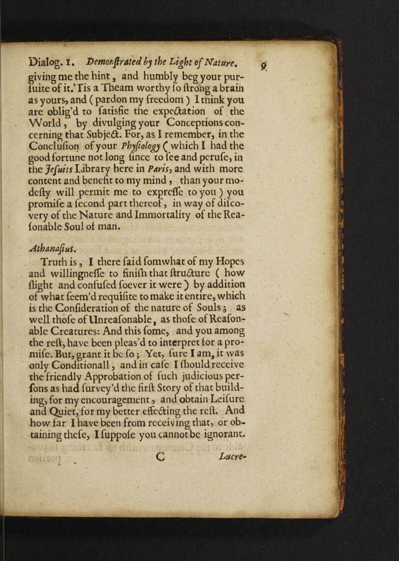 giving me the hint, and humbly beg your pur- luite of it.’Tis a Theam worthy fo ftrong a brain as yours, and (pardon my freedom) I think you are oblig’d to fatisfie the expectation of the World, by divulging your Conceptions con¬ cerning that Subject. For, as I remember, in the Conclufion of your Phyfiology ( which I had the good fortune not long fince to fee and perufe, in the Jefuits library here in Paris> and with more content and benefit to my mind, than your mo- defty will permit me to exprcfle to you) you promife a fecond part thereof, in way of dilco- vcry of the Nature and Immortality of theRca- fonable Soul of man. AthanafiuS. Truth is, I there faid fomwhat of my Hopes and willingnefTc to finifh that ftruCture ( how flight and confufed foever it were ) by addition of what feem’d requifite to make it entire, which is the Confideration of the nature of Souls $ as well thofe of Unreafonable, as thofe of Reafon- able Creatures: And this fome, and you among the reft, have been pleas’d to interpret for a pro¬ mife. But, grant it be fo; Yet, fure I am, it was only Conditional!, and in cafe I fhould receive the friendly Approbation of fuch judicious per- fons as had furvey’d the firft Story of that build¬ ing, for my encouragement, and obtain Lcifure and Quiet, for my better effecting the reft. And how far I have been from receiving that, or ob¬ taining thefe, Ifuppofe you cannot be ignorant. ' - f * • 'i 0 , } ' i . % , A -P * ' * ■ * C Lucre- 1 • ■ _ »