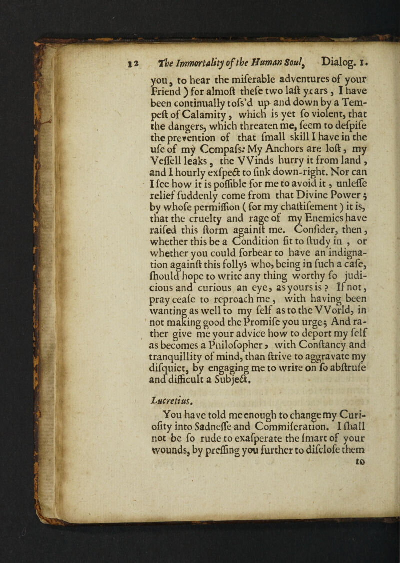 you, to hear the miferable adventures of your Friend ) for almoft thefe two laft years, I have been continually tofs’d up and down by a Tem- peft of Calamity , which is yet fo violent, that the dangers, which threaten me, feem to defpife the prevention of that fmall skill I have in the ufe of my Compafs: My Anchors are loft, my Veffell leaks, the Winds hurry it from land, and I hourly exfpeft to fink down-right. Nor can I fee how it is poffiblc for me to avoid it, unlefTe relief fuddenly come from that Divine Power , by whofe permiflion (for my chaftifement) it is, that the cruelty and rage of my Enemies have raifed this ftorm againft me. Confider, then, whether this be a Condition fit to ftudy ia , or whether you could forbear to have an indigna¬ tion againft this folly? who, being in fuch a cafe, fhould hope to write any thing worthy fo judi¬ cious and curious an eye, as yours is? If not, pray ceafe to reproach me, with having been wanting as well to my felf as to the World, in not making good the Promife you urge. And ra¬ ther give me your advice how to deport my felf as becomes a Pnilofopher ? with Conftancy and tranquillity of mind, than ftrive to aggravate my difquiet, by engaging me to write on fo abftrufe and difficult a Subjeft. Lucretius. You have told me enough to change my Curi- ofity into Sadneffe and Commileration. I fhall not be fo rude to exafperate the fmart of your wounds, by preffing you further to difclofe them