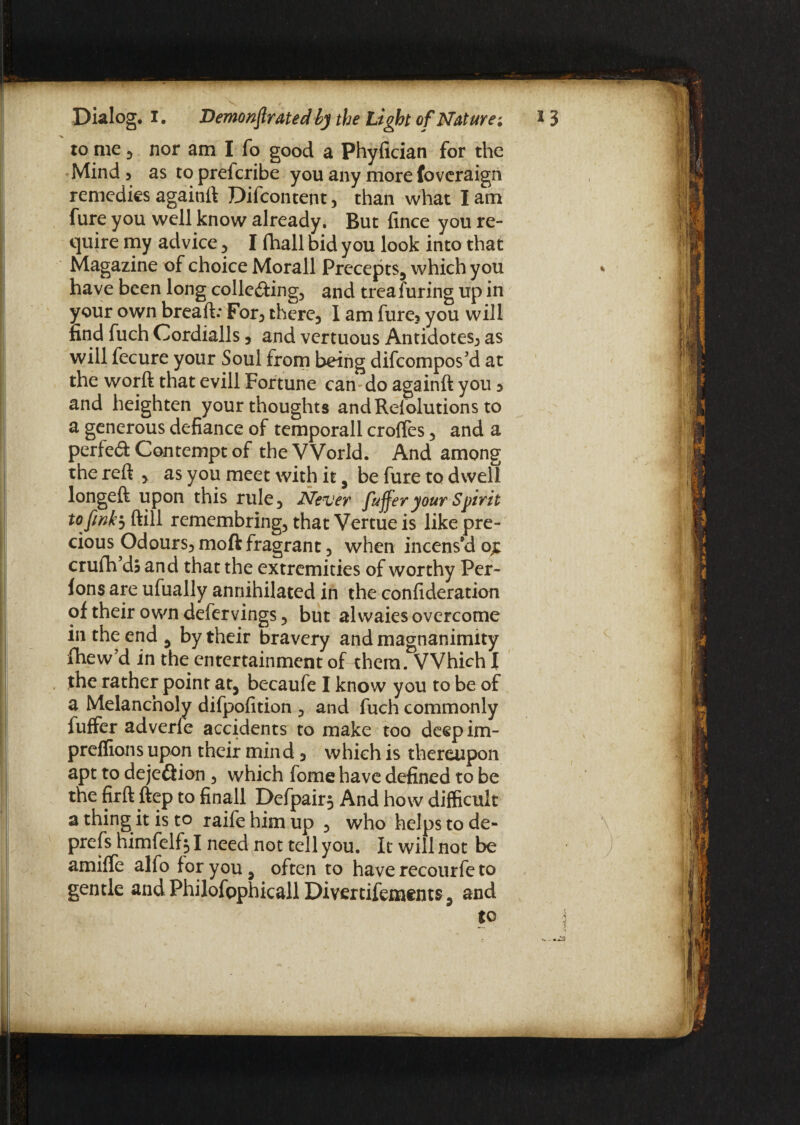 to me j nor am I fo good a Phyfician for the Mind 5 as to prefcribe you any more foveraign remedies agaitift Difcontent, than what I am fure you well know already. But fince you re¬ quire my advice , I (hall bid you look into that Magazine of choice Morall Precepts, which you have been long colledting, and trea Turing up in your own breaft: For, there, l am fure, you will find fuch Cordialls, and vertuous Antidotes, as will fecure your Soul from being difeompos’d at the worft that evill Fortune can-do againft you 3 and heighten your thoughts andRelolutions to a generous defiance of temporall croffes, and a perfect Contempt of the World. And among the reft , as you meet with it , be fure to dwell longeft upon this rule, Never fuffer your Spirit to fink5 ftill remembring, that Vertue is like pre¬ cious Odours, moft fragrant, when incens’d o£ crufh dj and that the extremities of worthy Per- ions are ufually annihilated in the confideration of their own defervings, but alwaies overcome in the end , by their bravery and magnanimity fhew’d in the entertainment of them. Which \ the rather point at, becaufe I know you to be of a Melancholy difpofition , and fuch commonly fuffer adverfe accidents to make too deepim- preffions upon their mind, which is thereupon apt to dejedtion , which fome have defined to be the firft ftep to finall Defpair^ And how difficult a thing it is to raife him up , who helps to de- prefs himfelf* I need not tell you. It will not be amiffe alfo for you, often to have recourfe to gentle andPhilofophicallDivertifements, and