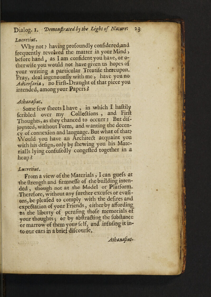 Lucretius. ■ Why not ? having profoundly confidered,and frequently revolved the matter in your Mind 5 before hand, as I am confident you have, or o- therwile you would not have given us hopes of your writing a particular Treatife thereupon. Pray, deal ingenuoufly with me 5 have you no A dev erf aria, no Firft-Draught of that piece you intended, amongyour Papers i Athanafius. Some few fheets 1 have , in which I haftily fcribled over my Colle&ions , and Firft Thoughts, as they chanced to occurr: But dif- joynted, without Form, and wanting the decen¬ cy of connexion and language. But what of that? VVould you have an Architect acquaint you with his defign, only by (hewing you his Mate- rialls lying confufedly congefted together in a heap l Lucretius, From a view of the Materials > I can guefs at the ftrength and firmneffeof the building inten¬ ded , though not at the Model or Platform^ Therefore, without any further excufes or evafi- ons, be pleafed to comply with the defires and expe&ation of your Friends, either by affording tis the liberty of perufing thofe memorials of your thoughts, or by abftradting the fubftance or marrow of them your felf, and infufing it in¬ to our ears in a brief difcourfe.