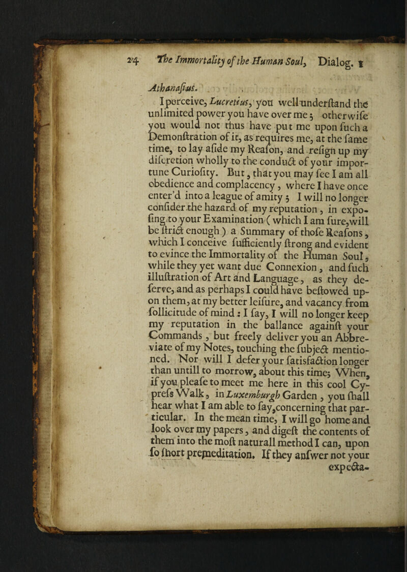 Athanasius, , I perceive, Lucretius,‘ you well underftand the unlimited power you have over me 5 other wife you would not thus have put me uponfucha Demonftration of it, as requires me, at the lame time, to lay afide my Real on, and refign up my difcretion wholly to the conduct of your impor¬ tune Curiofity. Rut, that you may fee I am all obedience and complacency, where I have once enter’d into a league of amity 5 I will no longer considerrhe hazard of my reputation , in expo¬ sing, to your Examination ( which I am fure,will be firi& enough ) a Summary of thofe Reafons, which I conceive Sufficiently ftrong and evident to evince the Immortality of the Human Soul, while they yet want due Connexion, andfuch illuftration of Art and Language, as they de- ferve, and as perhaps I could have bellowed up¬ on them, at my better leifure, and vacancy from follicitude of mind: I fay, I will no longer keep my reputation in the ballance againft your Commands, but freely deliver you an Abbre¬ viate of my Notes, touching the fubjeft mentio¬ ned. Nor will I defer your fatisfadion longer than untill to morrow, about this time* When, if youpleafe to meet me here in this cool Cy- prefs Walk, in Luxemburgh Garden , you Shall hear what I am able to fay,concerning that par¬ ticular. In the mean time, I will go home and look over my papers, and digeft the contents of them into the moft naturall method I can, upon 4*9 t premeditation* If they anfwer not your expe&a-