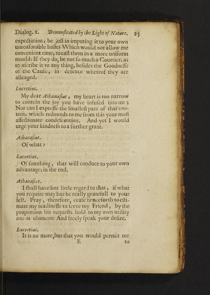 expectation, be juft in imputing it to your own unreafonable hafte* Which would not allow me convenient time, tocaft them in a more uniform mould: If they do, be not fo much a Courtier, as to aferibe it to any thing, befides the Goodncfle of the Caufe , in deience whereof they are alleaged. Lucretius. My dear Athanafius, my heart is too narrow to contein the joy you have infufed into me; Nor can I exprdTe the imalleft part of that con¬ tent, which redounds to me from this your moft affe&ionate condelcention. And yet I would urge your kindnefs to a further grant. „ * . < . t ' i i, , 3 . ' i x ' .j ', f .] Athanafius. ■ Of what ? Lucretius. Of fomthing, that will conduce to yotir own advantage, in the end. • t . t « . Athanafius. I (hall have but little regard to that, if what you require may but be really gratelull to your ielf. Pray, therefore^ ceafehenceforthtoefti- mate my readinefte to ferve my Friend, by the proportion his requefts hold to my own utility ane m olument: And freely (peak your defire. Lucretius. It is no morc3but that you would permit me E to