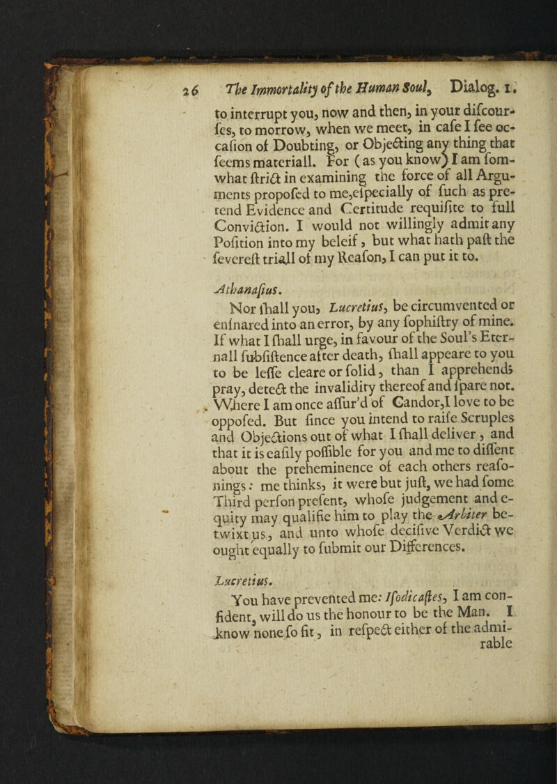 to interrupt you, now and then, in your difeour- les, to morrow, when we meet, in cafe I fee oc- cafion of Doubting, or Objecting any thing that feems materiall. For (as you know) I am fom- whac ftria in examining the force of all Argu¬ ments propofed to me,eipecially of fuch as pre¬ rend Evidence and Certitude requifite to full Conviaion. I would not willingly admit any Pofition into my beleif, but what hath paft the • fevereft triall of my Reafon, I can put it to. uitbanafius. Nor lhall you, Lucretius, be circumvented or enlnaredinto an error, by any fophiftry of mine. If what 1 (hall urge, in favour of the Soul’s Eter- nall fubfiftence after death, lhall appeare to you to be leffe cleare or folid, than I apprehend; pray, detea the invalidity thereof and fpare not. . Where I am once affur’d of Gandor,I love to be oppofed. But fince you intend to raife Scruples and Objeaions out of what I {hall deliver, and that it is eafxly poffible for you and me to dilfent about the preheminence of each others reafo- nings: me thinks, it were but juft, we had fome Third perfon prefent, whofe judgement and e- quity may qualifie him to play the fritter be¬ twixt us, and unto whofe decifive Verdia we ought equally to fubmit our Differences. Lucretius• You have prevented me: Ifodicaftes, I am con¬ fident will do us the honour to be the Man. I .know none fo fit, in refpea either of the admi¬ rable _*