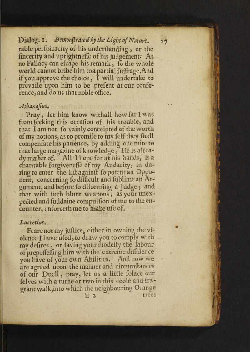 Mbanafius. Pray , let him know withaii how far I was from feeking this occafion of his trouble, and that I am not fo vainly conceipted of the worth of my notions, as to promile to my felf they (hall compenfate his patience, by adding one mite to that large magazine of knowledge, He is alrea¬ dy matter of. All *1 hope for at his hands, is a charitable forgivenelfe of my Audacity? in da¬ ring to enter the liftagainft fo potent an Oppo¬ nent, concerning fo difficult and fublime an Ar¬ gument, and before fo difcerning a Judge; and that with fuch blunt weapons, as your unex¬ pected and fuddaine compullion of me to the en¬ counter, enforceth me to friake ufe of. Lucretius, Fearenot my juftice, either in owning the vi¬ olence I have ufed, to draw you to comply with my defires, or faving your modefty the labour of prepoiTeffing him with the extreme diffidence you have of your own Abilities. And no w we are agreed upon the manner and circumftances of our Duell, pray, let us a little folace our felves with a turne or two in this coole and fra¬ grant walk,into which the neighbouring Ch ange E 2 ’ trees Dialog, i. j_ ^ o_ rable perfpicacity of his underftanding ? or the fincerity and uprightnelfe of his judgement: As no Fallacy can efcape his remark, lo the whole world cannot bribe him to a partial fuffragc.And if you approve the choice, I will undertake to prevailc upon him to be prefent at our confe¬ rence, and do us that noble office.
