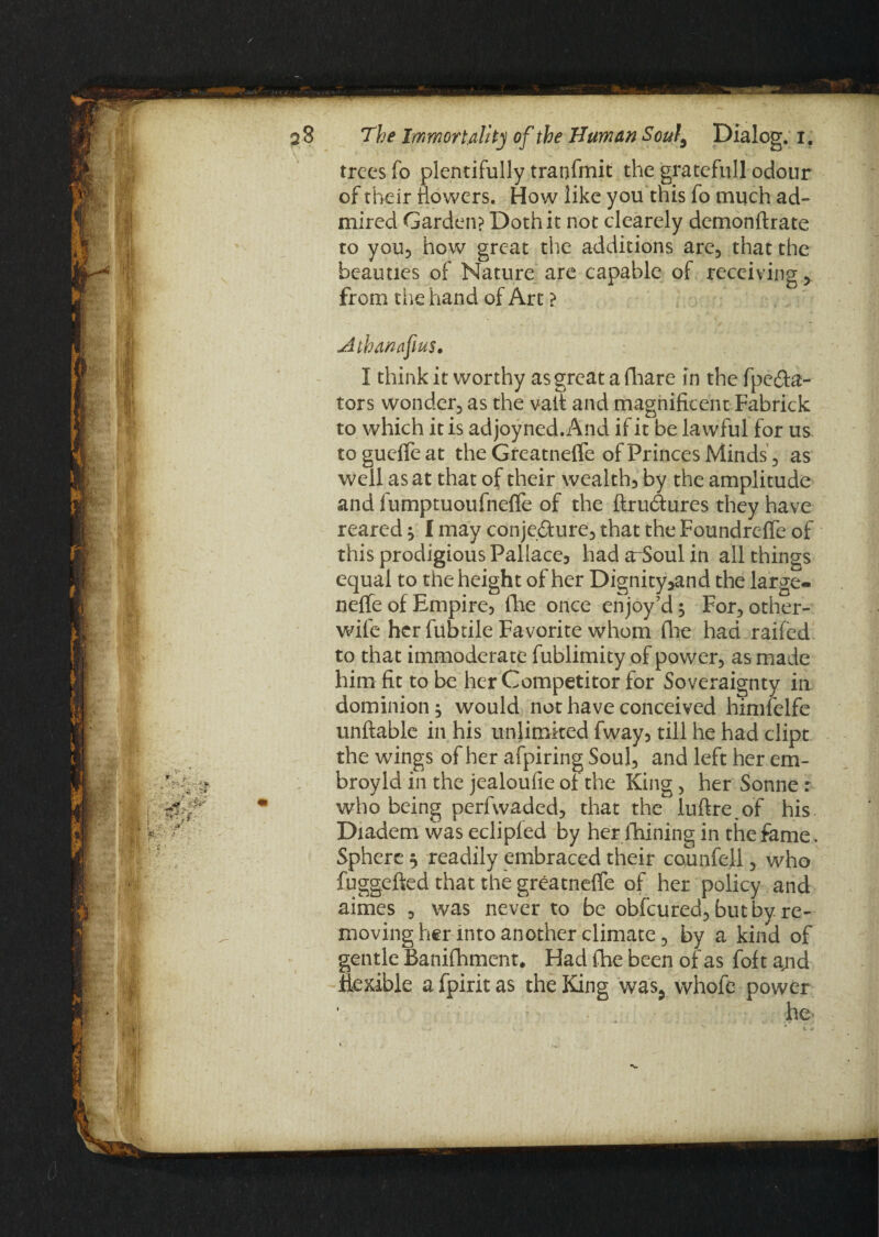 trees fo plentifully traofmit the grate full odour of their dowers. How like you this fo much ad¬ mired Garden? Doth it not clearely demonftrate to you, how great the additions are, that the beauties of Nature are capable of receiving > from the hand of Art ? Athanafus. I think it worthy as great a fhare in the fpe&a- tors wonder, as the vait and magnificent Fabrick to which it is adjoyned.And if it be lawful for us togueffeat the GreatnelTe of Princes Minds, as well as at that of their wealth, by the amplitude and fumptuoufneffe of the ftrudures they have reared ^ I may conjefture, that the Foundreffe of this prodigious Pallace, had arSoul in all things equal to the height of her Dignity^and the large- nelfe of Empire, fhe once enjoy’d; For, other- wife her fubtile Favorite whom (lie had railed to that immoderate fublimity of power, as ma de him fit to be her Competitor for Soveraignty in dominion; would not have conceived himfelfe unftable in his unlimited fway, till he had dipt the wings of her afpiring Soul, and left her em- broyld in the jealoufie of the King, her Sonne: who being perfwaded, that the iuftreof his Diadem was eclipled by her fhining in the fame. Sphere $ readily embraced their counfell, who fuggdted that the greatneffe of her policy and aimes , was never to be obfeured, but by re¬ moving her into another climate, by a kind of gentle Banifhment. Had fhe been of as foft ajid flexible afpiritas the King was5 whofe power he