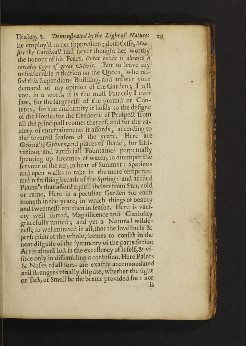 he employ’d to her fuppreffion; doubtldfe,M>«-; fier the Cardinall had never thought her worthy the honour of his Fears. Great time is alwaies a certaine figrte of great (Merit. But to leave my Unfeafonable refle&ion on the Queen, who rai- fed this ftupendious Building, and anlvver your demand of my opinion of the Garden , I tell you, in a word, it is the moft Princely I ever faw, for the largeneffe of the ground or Con¬ tents , for the uniformity it holds to the defigne of the Houfe, for the freedome of Profped from all the principall roomes thereof, and for the va¬ riety of entertainments it affords, according to the feverall feafons of the yeare. Here are Grotta’s, Groves,and places of fhade , tor Efti- vation; and artificial! Fountaines perpetually fpouting up ftreames of water, to attemper the fervour of the air, in heat of Summer: Spatious and open walks to take in the more temperate and refre-fhing breath of the Spring: and arched Piazza's that afford equall lhelter from Sun, cold or raine. Here is a peculiar Garden for each moneth inthe yeare, in which things of beauty and fweetnefle are then in fealon. Here is vari¬ ety well forted. Magnificence and Curiofity gracefully united 5 and yet a Natura 1 wilde- neffe fo'wel imitated in all,that the lovelinefs 8c perfection ol the whole, feemes to confift in the neat difguife of the fymmetry of the parts:fothat Art is almoff loft in the excellency of it felf,& vi- fibleonly in diffembling aconiufion.'HerePalats 8c Nofes of all forts are exadly accommodated and ftrangers ufually difpute, whether the fight or Taft,-or Smell be the better provided for: nor