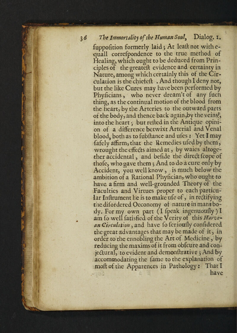 fuppofition formerly laid; At leaft not with e- quall correfpondence to the true method of Healing, which ought to be deduced from Prin¬ ciples of thegreateft evidence and certainty in Nature, among which certainly this of the Cir¬ culation is the chiefeft . And though I deny not, but the like Cures may have been performed by Phyficians, who never dream’t of any fuch thing, as the continual motion of the blood from the heart, by the Arteries to the outward parts of the body, and thence back again ,by the veins?, into the heart ^ but relied in the Antique opini¬ on of a difference betwixt Arterial and Venal blood, both as to fubftance and ufes: Yet I may fafely affirm, that the Remedies ufed by them, wrought the effects aimed at, by waies altoge¬ ther accidental, and befide the direCt fcope of thofe, who gave them And to do a cure only by Accident, you well know, is much below the ambition of a Rational Phyfician, who ought to have a firm and well-grounded Theory of the Faculties and Virtues proper to each particu¬ lar Inftrument he is to make ufe of, in rectifying the difordered Oeconomy of nature in mans bo¬ dy. For my own part (I fpeak ingenuoufly ) I am fo well fatisfied of the Verity of this Harve- an Circulation, and have fo fcrioufly confidered the great advantages that may be made of it, in order to the ennobling the Art of Medicine, by reducing the maxims of it from obfeure and con¬ jectural, to evident and demonftrative $ And by accommodating the fame to the explanation of moftof the Apparences in Pathology: That I have