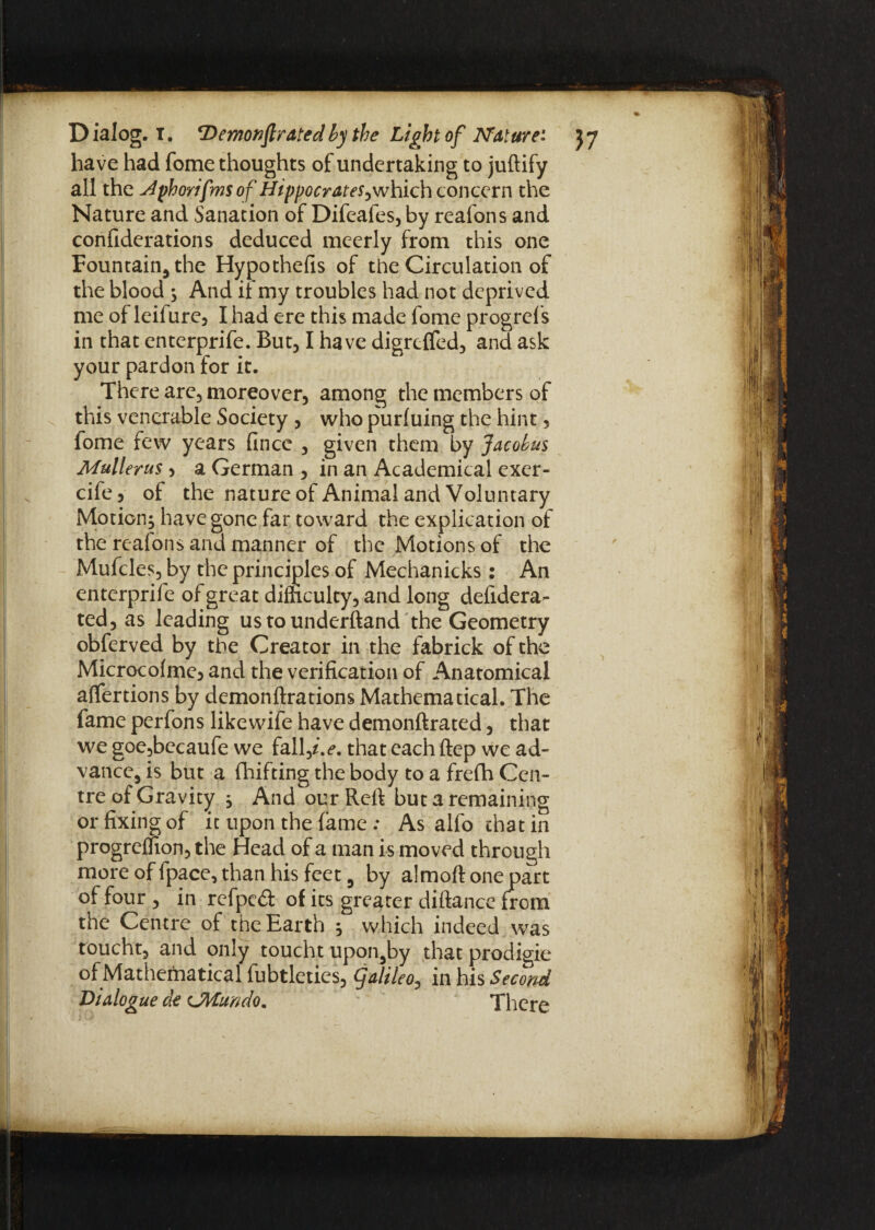 have had fome thoughts of undertaking to juftify all the j4phorifms of Hippocrates^which concern the Nature and Sanation of Difeafes, by reafons and confiderations deduced meerly from this one Fountain, the Hypothefis of the Circulation of the blood ; And if my troubles had not deprived me of leifure, I had ere this made fome progrefs in that enterprife. But, I have digrejfifed, and ask your pardon for it. There are, moreover, among the members of this venerable Society , who purfuing the hint, fome few years fince , given them by Jacobus Mullerus, a German , in an Academical exer- cife 5 of the nature of Animal and Voluntary Motion^ have gone far toward the explication of the realons and manner of the Motions of the Mufcles, by the principles of Mechanicks: An enterprife of great difficulty, and long defidera- ted, as leading us to understand the Geometry obferved by the Creator in the fabrick of the Microcofmej and the verification of Anatomical affertions by demonftrations Mathematical. The fame perfons likewife have demonftrated, that we goe,becaufe we fall j.e. that each ftep we ad¬ vance, is but a drifting the body to a frefh Cen¬ tre of Gravity , And our Reft but a remaining or fixing of it upon the fame : As alfo that in progreffion, the Head of a man is moved through more of fpace, than his feet, by almoft one part of four , in refpeft of its greater diftance from the Centre of the Earth 5 which indeed was toucht, and only toucht upon,by that prodigie of Mathematical fubtleties, galileo, in his Second Dialogue ck CMundo. There