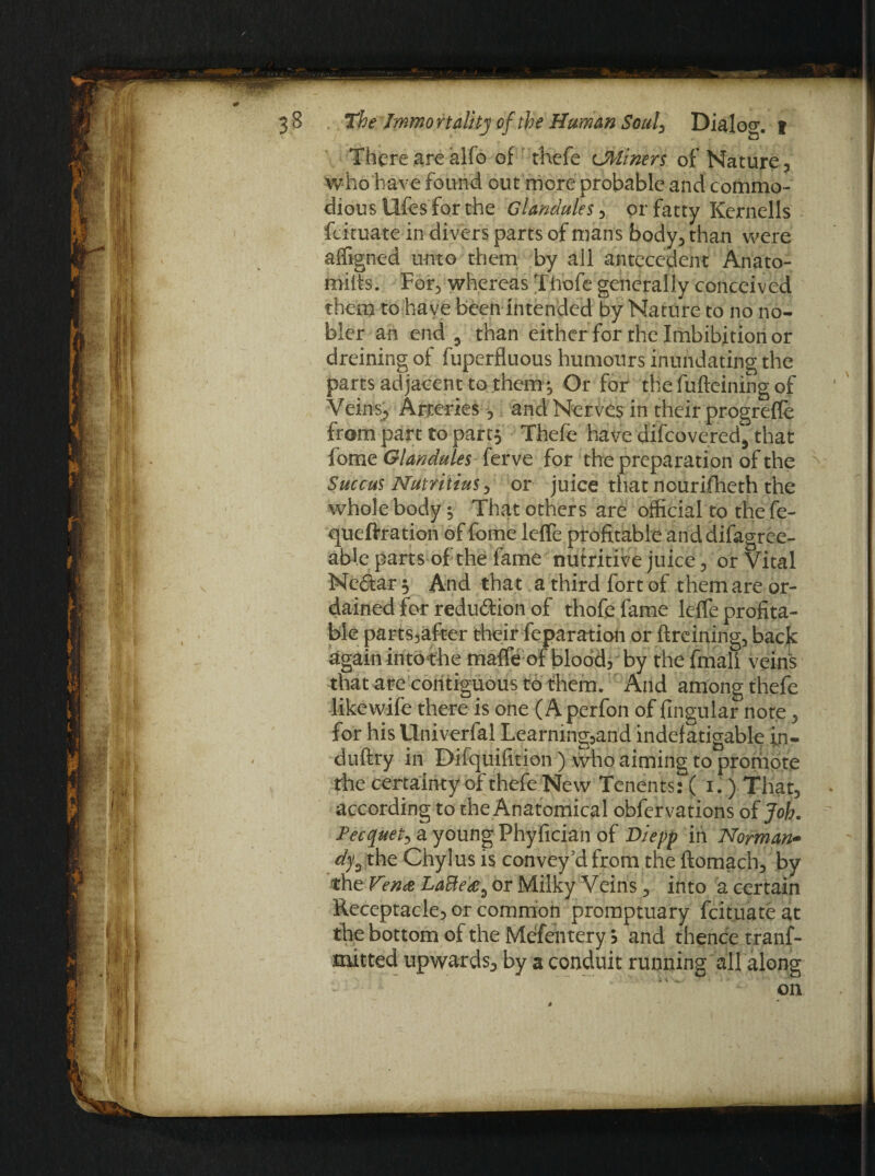 There are alfo of thefe CUlners of Nature, who have found out more probable and commo¬ dious llfes for the Glandules, or fatty Kernells fcituate in divers parts of mans body, than were affigned unto them by all antecedent Anato¬ mies. For, whereas Thofe generally conceived them to have been intended by Nature to no no¬ bler an end 9 than either for the Imbibition or dreining of fupcrfluous humours inundating the parts adjacent to them ^ Or for the fufteining of Veins, Arteries, and Nerves in their progreffe from part to par 13 Thefe have difcovered, that fome Glandules ferve for the preparation of the Succus Nutriiius, or juice that nourifheth the whole body ; That others are official to the fe- queftration of fome leffe profitable and difagree- aWe parts of the fame nutritive juice, or Vital Ne&ar 5 And that a third fort of them are or¬ dained for redu&ion of thofe fame lefle profita¬ ble parts,after their feparation or ftreining, back again into the mafic of blood, by the fmali veins that are contiguous to them. And among thefe likewife there is one (Aperfon of fingular note, for his Univerfal Learning,and indefatigable in- duftry in Difquifition) who aiming to proriipte the certainty of thefe New Tenents: ( 1. ) That, according to the Anatomical obfervations of Job. Pecquet, a young Fhyfician of Diepp in Norman- d% the Chylus is convey cl from the ftomach, by the V°n<z LaBe'&9 or Milky Veiris, into a certain Receptacle, or common promptuary fcituate at the bottom of the Mefentery 5 and thence tranf- mitted upwards, by a conduit running all along on 4