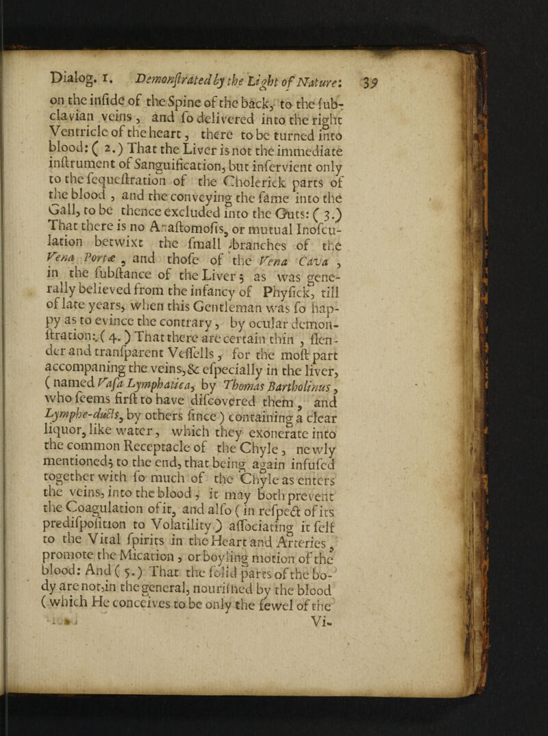 on the infide of the Spine of the back, to the Sub¬ clavian veins, and fo delivered into the right Ventricle of the heart , there to be turned into blood: ( 2.) That the Liver is not the immediate instrument of Sanguification, but infervient only to the fequeftration of the Cholerick parts of tne blood , and the conveying the fame into the GalL to be thence excluded into the Guts: (3.) That there is no Anaftomofis, or mutual Inofcu- lation betwixt the lmall ^branches of the Vem For tee , and thofe of the Vena Cava , in the lubfiance of the Liver , as was gene¬ rally believed from the infancy of Phyfick, till of late years, when this Gentleman was fo hap¬ py as to evince the contrary, by ocular demon- fixation:. ( 4.) That there are certain thin , Slen¬ der and tranfparent Vefiells, for the moft part accompaning the veins,& efpecially in the liver, ( named Vafa Lymphatic a, by Thomas Bartholinus y who feems firfk to have difeovered them, and Lymphe-duelby others Since) containing a clear liquor, like water, which they exonerate into the common Receptacle of the Chyle, newly mentioned, to the end, that being again infufed together with fo much of the Chyle as enters the veins, into the blood, it may both prevent the Coagulation ofit, and alSo (in refpedi of its predifpofition to Volatility) affociating it fell to the Vital fpirits in the Heart and Arteries promote the Mication , orboyling motion of the blood: And ( 5.) That the (olid pares of the bo-; dy are not,in the general, nourished by the blood ( wnich He conceives to be only the fewel of the • ; Vi-