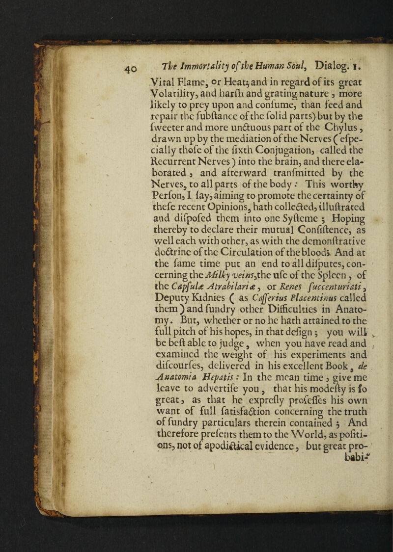 Viral Flame, or Heat} and in regard of its great Volatility, and harfh and grating nature 3 more likely to prey upon and confume, than feed and repair the fubdance of the folid parts) but by the iweeter and more un&uous part of the Chylus , drawn up by the mediation of the Nerves ( efpe- cialiy thofe of the lixth Conjugation called the Recurrent Nerves) into the brain, and there ela¬ borated 3 and afterward transmitted by the Nerves, to all parts of the body This worthy Perfon31 fay3 aiming to promote the certainty of thefe recent Opinions, hath colle£i:ed3 illudrated and difpofed them into one Syfteme } Hoping thereby to declare their mutual Confidence, as well each with other, as with the demondrative dc&rine of the Circulation of theblood> And at the fame time put an end to all dilputes, con¬ cerning the Milk) veinSythc ufe of the Spleen, of the Capf til# Atrabilari <z, or Renes f uccenturiati , Deputy Kidnies ( as Cafferius Place minus called them ) and fundry other Difficulties in Anato¬ my. But, whether or no he hath attained to the full pitch of his hopes, in that defign; you will be bed able to judge, when you have read and examined the weight of his experiments and difcourfes, delivered in his excellent Book 9 de Anatomia Hepatis: In the mean time 3 give me leave to advertife you, that his modedy is fo great 3 as that he exprefly profeffes his own want of full fatisfaftion concerning the truth of fundry particulars therein contained } And therefore prefents them to the World, as pofiti- ons, not of apodi&ical evidence, but great pro- babi*
