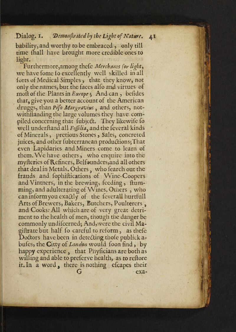 bability, and worthy to be embraced , only till time (ball have brought more credible ones to light. ' Furthermore,among thefe Merchants for light y we have fome lo excellently well skilled in all forts of Medical Simples , that they know, not only the names, but the faces alfo and virtues of moll of the Plants in Europe 5 And can , befides that, give you a better account of the American druggs, than ?ifo Margravius, and others, not¬ withstanding the large volumes they have com¬ piled concerning that fubje£t. They likewife fo well underftand all FoJfUia, and the leveral kinds of Minerals, pretious Stones, Salts, concreted juices, and other fubterranean produftions^That even Lapidaries and Miners come to learn of them. We have others, who enquire into the myfteries of Refiners, Belfounders,and all others that deal in Metals. Others, who fearch out the frauds and fophiftications of Wine-Coopers and Vintners, in the brewing, feeding, Hum¬ ming, and adulterating of Wines. Others , who can inform you exactly of the feverall hurtfull Arts of Brewers, Bakers, Butchers, Poulterers 5 and Cooks.* All which are of very great detri¬ ment to the health of men, though the danger be commonly undifcerned^ And,were the civil Ma- giftrate but half fo careful to reform, as thefe Doftors have been in detecting thofe publick aT bufes, the Citty of London would foon find , by happy experience 5 that Phyficians are both as willing and able to preferve health, as to reftore it. In a word 3 there is nothing efcapes their G exa-