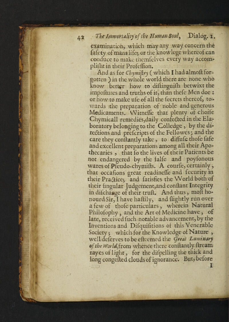 examination, which may any way concern the fafety of manslifes or the knowlege whereof can conduce to make themfelves every way accom- pliiht in their Profeflion. And as for Chymiftry ( which I hadalmoft for¬ gotten ) in the whole world there are none who know better how to diftinguifh betwixt the impoftures and truths of it, than thefe Men doe : or how to make ufe of all the fecrets thereof, to * wards the preparation of noble and generous Medicaments. Witneffe that plenty of choiie Chymicall remedies,daily contested in the Ela- boratory belonging to the Golledge , by the di¬ rections and prefcripts of the Fellowes^ and the care they conftantly take, to diffufe thofe fafe and excellent preparations among all their Apo¬ thecaries 5 that fo the lives of their Patients be not endangered by the falfe and poyfonous wares of Pleudo*chymifts. A courfe, certainly, that occasions great readineffe and fecurityin their Practice^ and fatisfies the World both of their lingular judgement,and conftant Integrity in difcharge of their truft. And thus, moft ho¬ nour d Sir, I have haftily, and {lightly run over a few of thofe particulars, wherein Natural Phiiofophy 5 and the Art of Medicine have, of late, received fuch notable advancement, by the Inventions and Difquifitions of this Venerable Society$ which for the Knowledge of Nature , well deferves to be efteemed the Cjreat Luminary of the World from whence there conftantly ftream ray es of l ight, for the difpelling the thick and long congefted clouds of ignorance. But? before