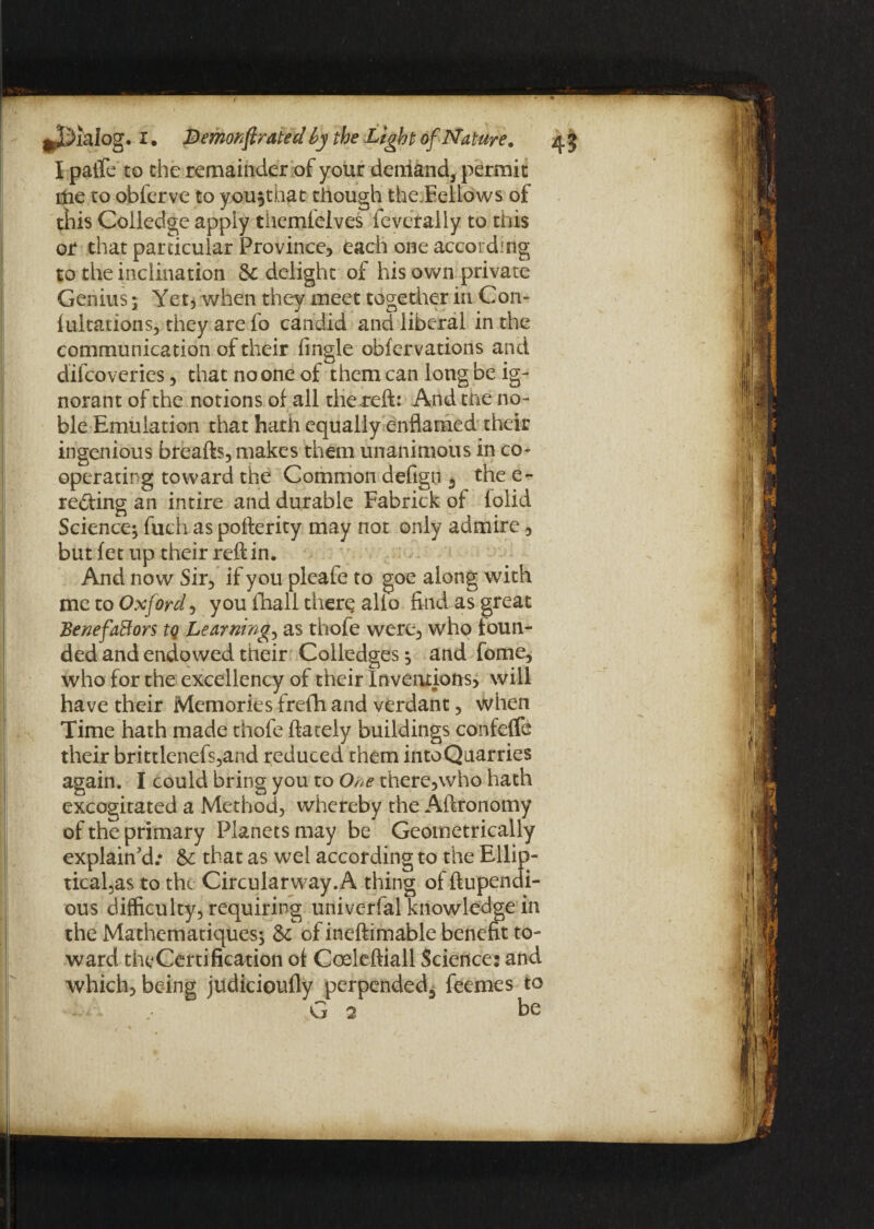 I paife to the remainder of your deniand, permit ltie to obferve to you^that though the,Fellows of this Coiledge apply themlelves feverally to this or that particular Province-, each one according to the inclination & delight of his own private Genius; Yet, when they meet together in Con- lultations, they are fo candid and liberal in the communication of their Angle obfervations and difcoveries, that no one of them can long be ig¬ norant of the notions of all tliereft: And the no- ■ ble Emulation that hath equally enflamed their ingenious breafts, makes them unanimous in co¬ operating toward the Common defign 5 the e- re&ing an intire and durable Fabrick of folid Science; fuch as pofterity may not only admire, but fet up their reft in. And now Sir, if you pleafe to goe along with me to Oxford, you fhall there alio find as great Benefactors tq Learnings as thofe were, who foun¬ ded and endowed their Colledges; and fome, who for the excellency of their Inventions, will have their Memories frefh and verdant, when Time hath made thofe ftately buildings confeffe their brittlenefs,and reduced them into Quarries again. I could bring you to One there,who hath excogitated a Method, whereby the Aftronomy of the primary Planets may be Geometrically explain'd.* &c that as wel according to the Ellip¬ ticals to the Circularway.A thing of ftupendi- ous difficulty, requiring univerfal knowledge in the Mathematiques; of ineftimable benefit to¬ ward the Certification of Coeleftiall Science: and which, being judicioufly perpended^ feemes to