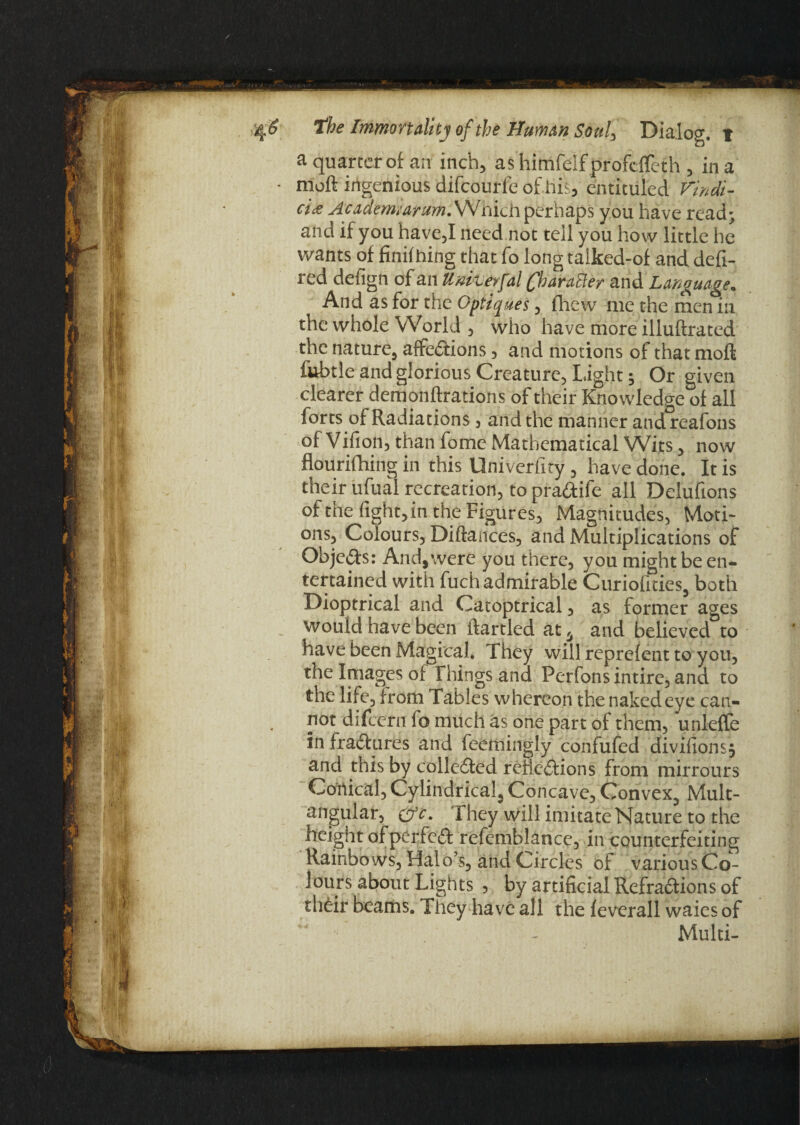 a quarter of an inch, ashimfelfprofcffeth , in a - mod ingenious difcourfe of his, entituled Vindi- cicz Acadenivarum.\SI\\ich perhaps you have read* and if you have,I need not teil you how little he wants of finifhing that fo long talked-of and defi- red defign of an Univevfal Character and Language. And as for the Optiques, flhew me the men in the whole World , who have more illuftrated the nature, affections, and motions of that mofl fbbtle and glorious Creature, Light; Or given clearer demonftratioris of their Knowledge of all forts of Radiations, and the manner andreafons of Vifion, than fome Mathematical Wits, now flourifhing in this Univeriity , have done. It is their ufual recreation, to pra&ife all Delufions of the fight, in the Figures, Magnitudes, Moti¬ ons, Colours, Diftances, and Multiplications of Objcds: And,were you there, you might be en¬ tertained with fuch admirable Curiofities, both Dioptrical and Catoptrical, as former ages would have been ftartled at 6 and believed to have been Magical. They will reprefent to you, the Images of Things and Perfons intirc, and to the life, from Tables whereon the naked eye can¬ not difeern fo much as one part of them, unleffe in fraCtures and feemingly confufed divifionsj and this by collected reflections from mirrours Conical, Cylindrical, Concave, Convex, Mult¬ angular, &c. They will imitate Nature to the height of perfect refemblance, in counterfeiting Rainbows, Halo’s, and Circles of various Co¬ lours about Lights 5 by artificial RefraCfions of their beams. They have all the feverall waies of Multi-