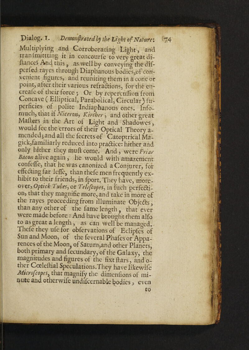 Multiplying and Corroborating Light, and tranf miming it in concourfe to very great di- ftance? And this 3 as well by conveying the dil- perfed rayes through Diaphanous bodies,of con¬ venient figures., and reuniting them in a cone or point, after their various refractions, for the cn- creafe of their force 3 Or by repercuffion from Concave ( Elliptical, Parabolical, Circular} fir- perficics of polite Indiaphanous ones. Info- much, that if Niceron-> Kircher, and other great Matters in the Art of Light and Shadowes, would lee the errors of their Optical Theory a- mendedj and all the fecrets of Catoptrical Ma- gick,familiarly reduced into practice: hither and only hither they muft come. And , were Friar Bacon alive again , he would with amazement confeffe, that he was canonized a Conjurer5 for effecting far lcfle3 than thefe men frequently ex¬ hibit to their friends, in fport. They have, more- over3 Optick Tubes, or Telefcopes, in fuch perfecti¬ on, that they magnifie more, and take in more of the rayes proceeding from illuminate Objects, than any other of the fame length ? that ever were made before: And have brought them alfo to as great a length, as can well be managed.- Thefe they ufe for obfervations of Eclipfes of Sun and Moon, of the feveral Phafes or Appa- rences of the Moon^ of Saturn,and other Planets, both primary and fecundary, of the Galaxy, the magnitudes and figures of the fixt liars, ando- ther Coeleftial Speculations. They havelikewife Microf :opes, that magnify the dimenfions of mi¬ nute and othervvife undifcernable bodies, even to