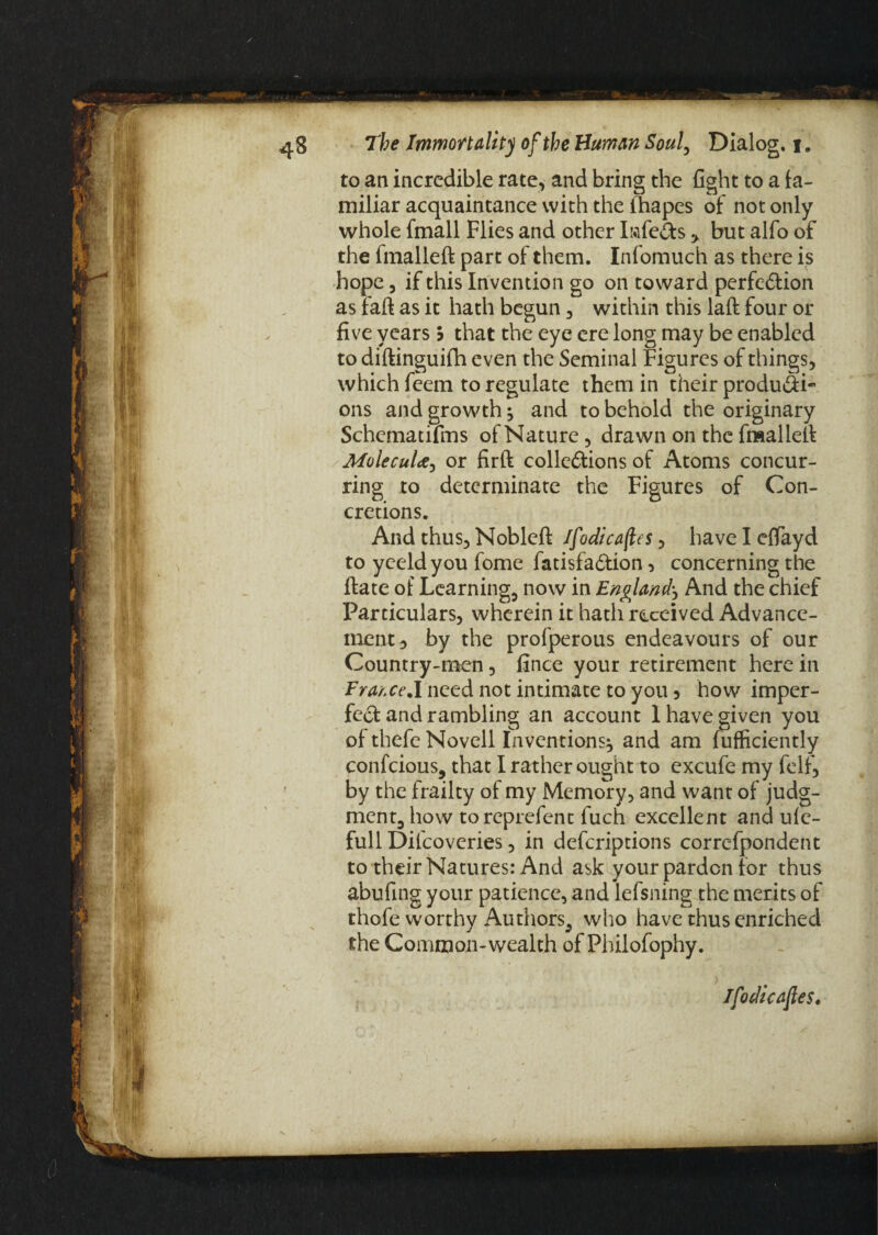 to an incredible rate, and bring the fight to a fa¬ miliar acquaintance with the fhapes of not only whole fmall Flies and other Iftfe&s y but alfo of the fmalleft part of them. Infomuch as there is hope 3 if this Invention go on toward perfe&ion as fail as it hath begun , within this laft four or five years b that the eye ere long may be enabled to diftinguifh even the Seminal Figures of things, which fcem to regulate them in their produCti- ons and growth; and to behold the originary Schematifms of Nature, drawn on the fmalleft MolecuU, or firft collections of Atoms concur¬ ring to determinate the Figures of Con¬ cretions. And thus, Nobleft Ifodicafles, have I effayd to yeeldyou fome fatisfaCtion, concerning the ftate of Learning, now in England'*, And the chief Particulars, wherein it hath received Advance¬ ment 3 by the profperous endeavours of our Country-men, fince your retirement here in FrarxeA need not intimate to you 5 how imper¬ fect and rambling an account I have given you of thefe Novell Inventions^ and am fufficiently confcious, that I rather ought to excufe my felf, by the frailty of my Memory, and want of judg¬ ment, how toreprefent fuch excellent and ulc- full Difcoveries, in defcriptions correfpondent to their Natures: And ask your pardon for thus abufing your patience, and lefsning the merits of thofe worthy Authors, who have thus enriched the Common-wealth of Philofophy. Ifodicafles.