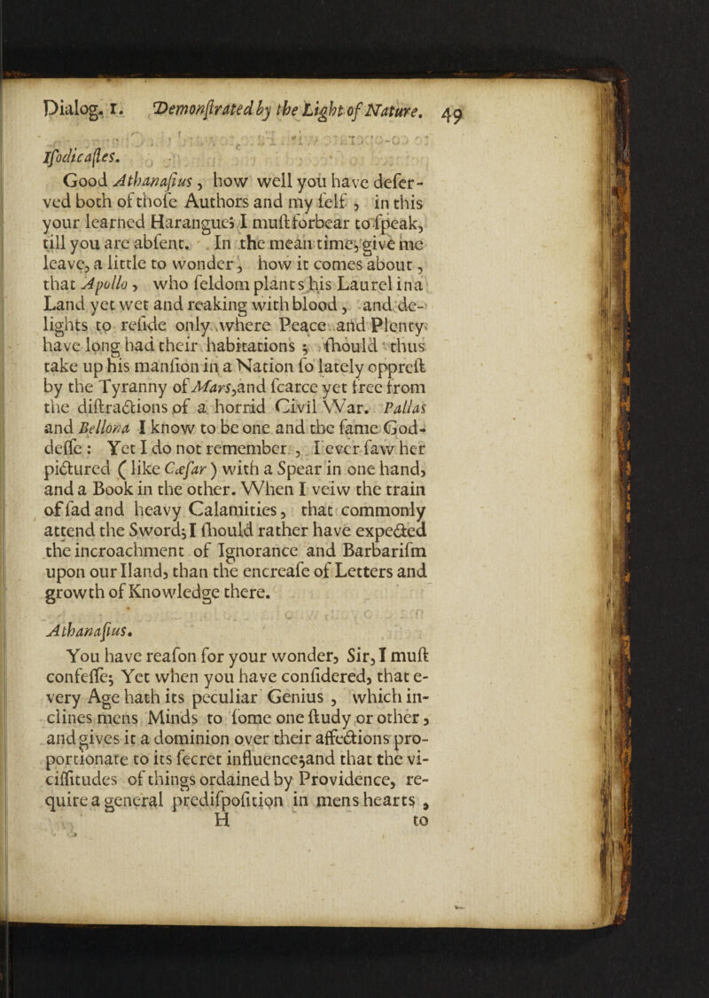 Good Atbanafius y how well you have defer - ved both of thofe Authors and my felf , in this your learned Harangues I muftforbear to fpeak, till you are abfent. In the mean time} give hie leave, a little to wonder, how it comes about, that Apollo , who feldom plants his Laurel ina Land yet wet and reaking with blood, and de¬ lights to reiide only .where Peace arid Plenty* have long had their habitations } fnould *• thus take up his manlion in a Nation fo lately oppreft by the Tyranny of Marsyand fcarce yet tree from the diftra&ions of a horrid Civil War. Pallas and Bellona I know to be one and the fame God- A u L detfe : Yet I do not remember , I ever favv her pictured (like Ccefar ) with a Spear in one hand, and a Book in the other. When I veiw the train of fad and heavy Calamities , that commonly attend the SworchI fhould rather have expe&ed theincroachment of Ignorance and Barbarifm upon our Hand, than the encreafe of Letters and growth of Knowledge there. c - - Athanasius. You have reafon for your wonder. Sir, I muft confefte} Yet when you have confidered, that e- very Age hath its peculiar Genius , which in¬ clines mens Minds to fome one ftudy or other, and gives it a dominion over their affedions pro¬ portionate to its fecret influence^and that the vi- ciffitudes of things ordained by Providence, re¬ quire a general predifpofnion in mens hearty , H to