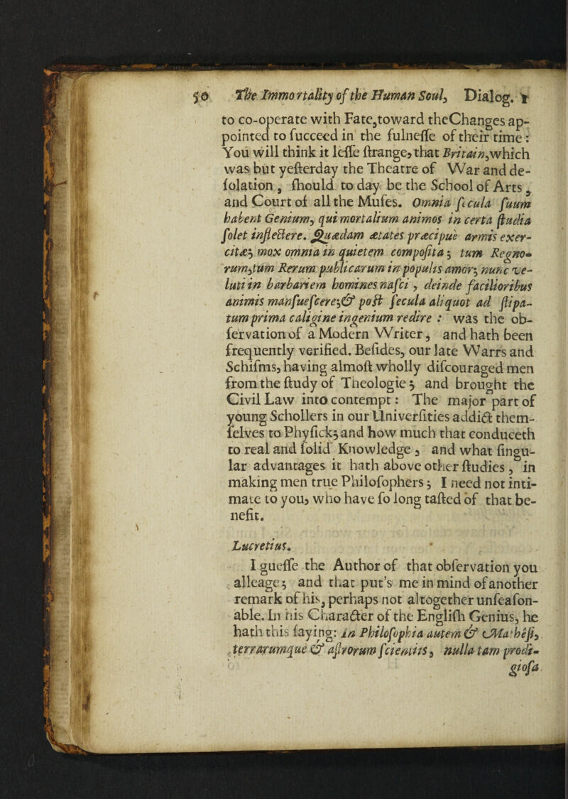 to co-operate with Fatc5toward theChanges ap¬ pointed to fucceed in the fulneffe of their time: You will think it leffe ftrange? that Britain^which was but yefterday the Theatre of War and de¬ flation # fhould to day be the School of Arts, and Court of alltheMufes. Omnia fcula fuum habent Genium, qui mortalium animos in certa fludia folet inf eB ere. gu&dam Elates pr&cipue armis exer- cit&'•> mox omnia in quietem compofita $ turn Regno- rumjum Rerum public arum in popuhs amor$ nunc ve¬ in ti in barbanem homines nafci , deinde facilioribus animis manfuefcere^& poll fecula aliquot ad (lipa- tum prima caligine ingenium redire : was the ob- fervation of a Modern Writer, and hath been frequently verified. Befides, our late Warrs and Schifmsj having almoft wholly difcouraged men from the ftudy of Theologies and brought the Civil Law into contempt: The major part of young Schollers in our llniverfities addift them- felves toPhyfick^and how much that conduceth to real and folid Knowledge 3 and what Angu¬ lar advantages it hath above other ftudies , in making men true Philofophers j I need not inti¬ mate to yoib who have fo long tafted of that be¬ nefit. Lucretius. Igueffe the Author of that obfervation you alleage^ and that put’s me in mind of another remark of his, perhaps not altogether unfeafon- able. In his Chara&er of the Englifh Genius, he hath this faying: in Philofophia autem& CMa'hefi^ terrarumque & ajlrorum f demits, nulla tam prodi-