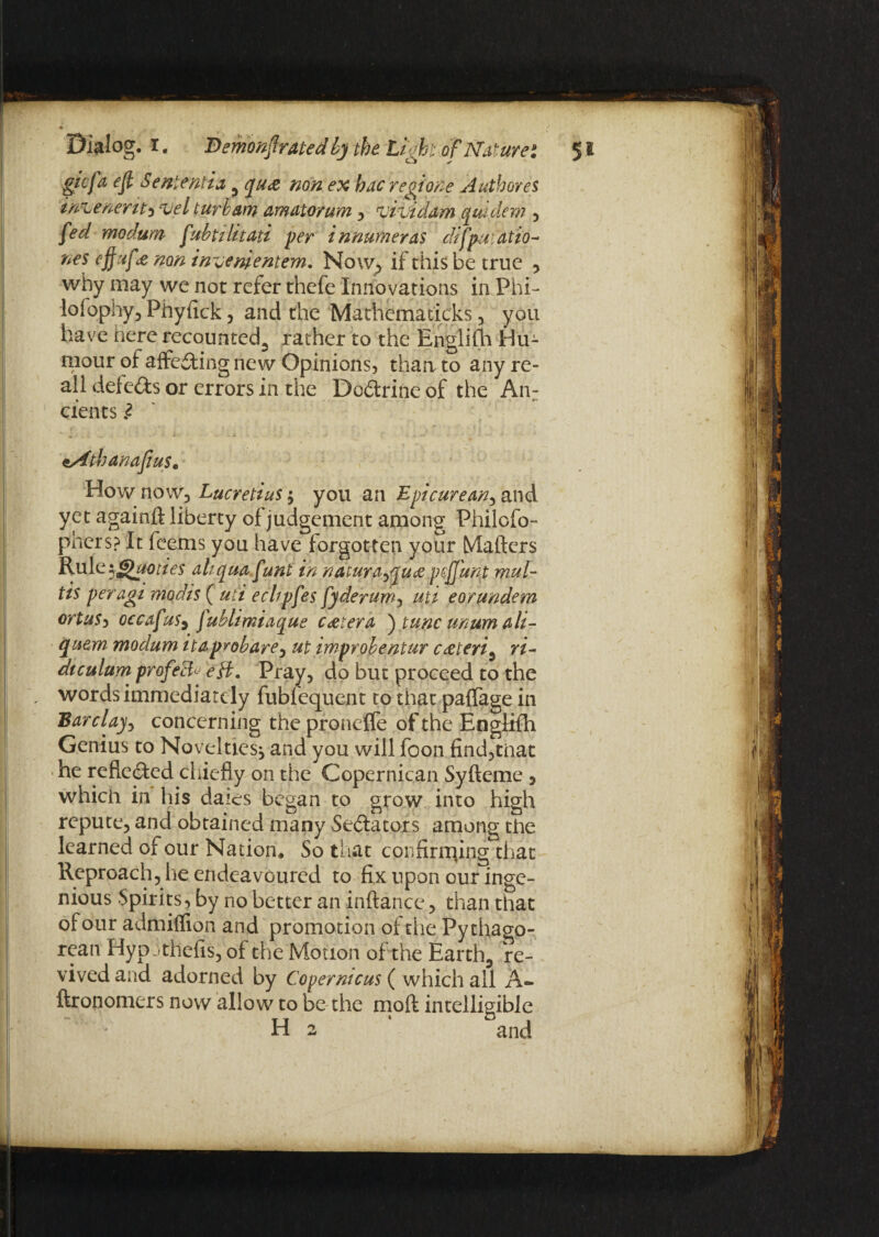 gicfa eft Sent emit 5 qua non ex hac regione Authored imjenerit* velturvam amatorum , vividam quidem , fed modum ftubtilitati per innmneras difpuiatio- nes eftufe non inuenpentem. Now, if this be true , why may we not refer thefe Innovations in Phi- lofophy, Phyfick , and the Mathema ticks , you have here recounted., rather to the Englifh Hu¬ mour of affeding new Opinions, than to any re- all defeds or errors in the Dodrine of the An: cients l esfthanaftus. How now) Lucretius $ you an Epicurean^ and yet againft liberty of judgement among Philcfo- phers? It feems you have forgotten your Matters Rule^Quoties ahquafunt in ndturayflua pcftitnt mul¬ ti* peragi mqdis ( uti echpfes fy derum, uii eorundem ortus, occafus5 fublimiaque cetera ) tunc mum ali- cquem modum itaprobare, ut improbentur c&teri5 ri- diculum profe& eft. Pray, do but proceed to the words immediately fubfequent to that paffage in Bar clay y concerning the proneffe of the Englifh Genius to Novelties, and you will foon find,tnat he refteded chiefly on the Copernican Syfteme , which in his dales began to grow into high repute, and obtained many Sedators among the learned of our Nation* So that confirming that Reproach, he endeavoured to fix upon our inge¬ nious Spirits, by no better an inftance, than that of our admiflion and promotion of the Pythago¬ rean Hyp jthefis, of the Motion of the Earthy re¬ vived and adorned by Copernicus ( which ail A- ftronomers now allow to be the mold intelligible H* O , 2 and