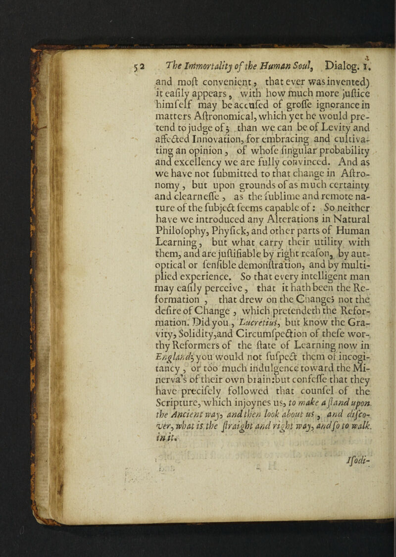 and moft convenient , that ever was invented) it eafily appears 9 with how much more jufticc himfelf may beaccufed of grolfe ignorance in matters Agronomical, which yet he would pre¬ tend to judge of 5 than we can be of Levity and affeded Innovation, for embracing and cultiva¬ ting an opinion , of whofe fingular probability and excellency we are fully convinced. And as we have not fubmitted to that change in Aftro- vJ nomy, but upon grounds of as much certainty and clearnefle , as the iublime and remote na¬ ture of the fubjed feems capable of: So neither have we introduced any Alterations in Natural Philolophy, Phyfick, and other parts of Human Learning, but what carry their utility with them, and are juftifiable by right reafon, by aut¬ optical or fenfibledemonltration, and by multi¬ plied experience. So that every intelligent man may eafily perceive, that it hath been the Re¬ formation , that drew on the Changes not the defire of Change , which pretendcth the Refor¬ mation. Didyou, Lucretius, but know the Gra¬ vity 3 Solidity,and Circumfpedion of thefe wor¬ thy Reformers of the ftate of Learning now in England^ you would not fufped them of incogi- tancy , or too much indulgence toward the Mi¬ nerva’s of their own brain :bnt confefle that they have precifely followed that counfcl of the Scripture, which injoynes us, to make afiandupon, the Ancient way^ and then look about us ? and difeo- ruer> what is the firaight and right way> andfo to walk. in.iu. Ifodi- l