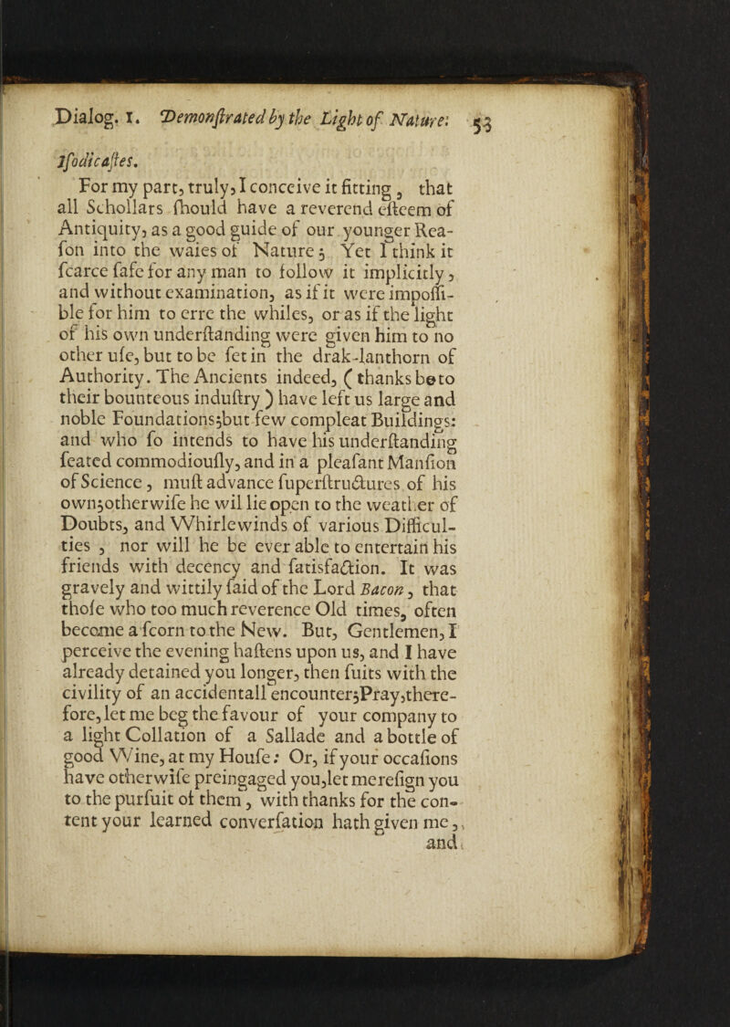 Jfodkaftes. For my part, truly, I conceive it fitting 3 that all Schollars fhould have a reverend eftcem of Antiquity, as a good guide of our younger Rea- fon into the waiesof Nature 5 Yet I think it fcarce fafe for any man to follow it implicitly, and without examination, as if it wereimpofii- ble for him to erre the whiles, or as if the light of his own underftanding were given him to no other ufe, but to be fetin the drakTanthorn of Authority. The Ancients indeed, (thanksbeto their bounteous induftry ) have left us large and noble Foundations^but few compleat Buildings: and who fo intends to have his underftanding feated commodioufly, and in a pleafant Manfioti of Science, muft advance fuperftru&ures of his own^otherwife he wil lie open to the weather of Doubts, and Whirlewinds of various Difficul¬ ties , nor will he be ever able to entertain his friends with decency and fatisfa&ion. It was gravely and wittily faid of the Lord Bacon, that thofe who too much reverence Old times5 often become a fcorn to the New. But, Gentlemen, X perceive the evening haftens upon us, and I have already detained you longer, then fuits with the civility of an accidentairencounter$Pray,there- fore, let me beg the favour of your company to a light Collation of a Sallade and a bottle of good Wine, at my Houfe: Or, if your occafions have otherwile preingaged you,letmerefign you to the purfuit of thern, with thanks for the con« tent your learned converfation hath given me,, and.