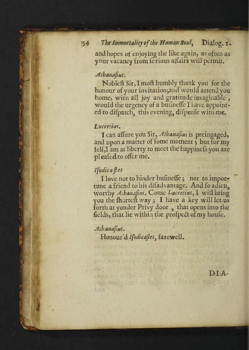 and hopes of enjoying the like again, as often as your vacancy from ferious affairs will permit. Athamfius. Nobleft Sir, I moft humbly thank you for the honour of your invitation jand would attend you home, with all joy and gratitude imaginable, would the urgency of a builneffe I have appoint¬ ed to difpatch., this evening, difpenfe witn me. Lucretius. I can aflure you Sir, Athamfius is preingaged, and upon a matter of lome moment 5 but for my lelf,I am at liberty to meet the happincfs you are pleafedto offer me. Ifodicafies I love not to hinder hufineffe ^ nor to impor¬ tune a friend to his difadvantage. And fo adieu, worthy Aihanafius. Come Lucretius, I will bring you the (horteft way ; I have a key will let us forth at yonder Privy door , that opens into the fields, that lie within the profpeft of my houfe.