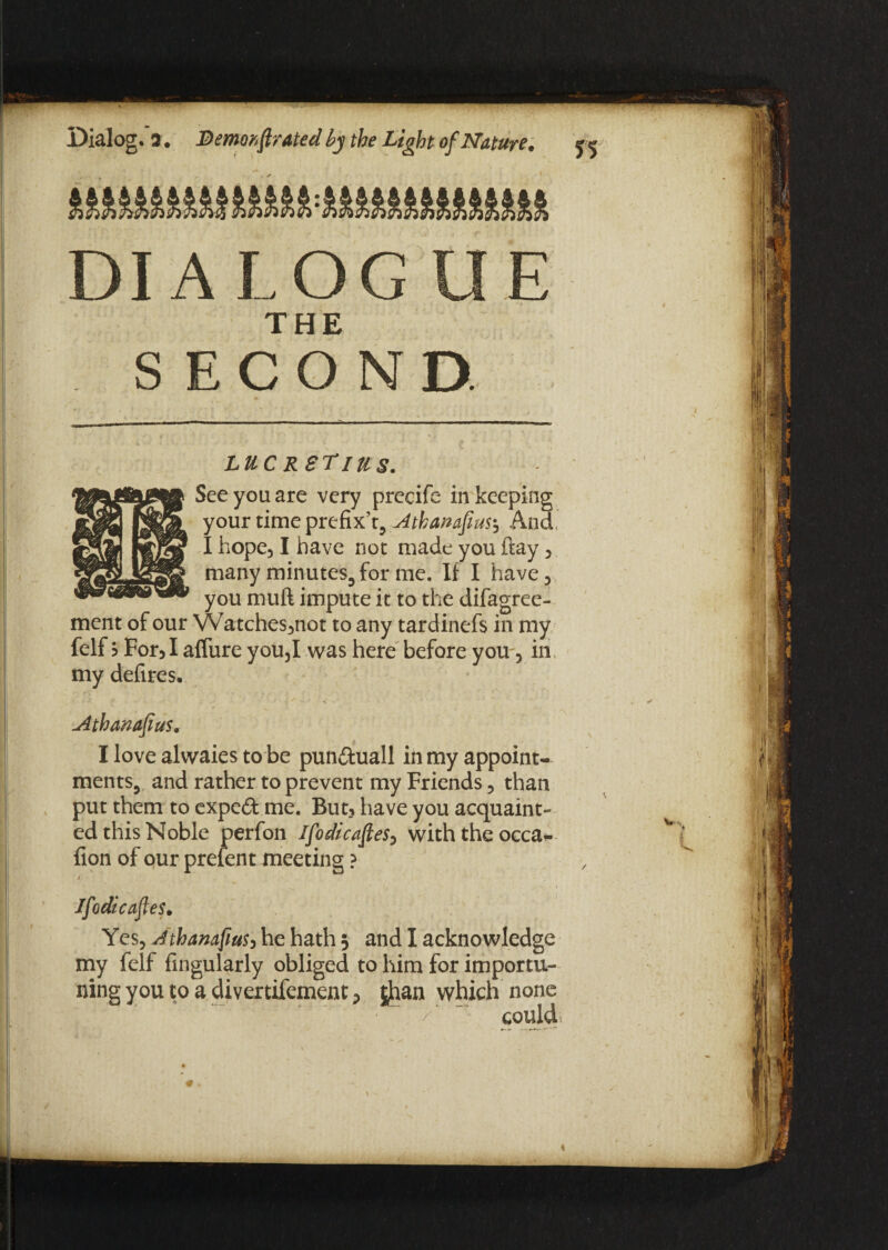 DIALOG UE TUU s LUC RgTlUS. See you are very precife in keeping your rime prefix’t, Athamfius$ And’ I hope, I have nor made you ftay , many minutes, for me. If I have, you muft impute it to the difagree- ment of our Watches,not to any tardinefs in my felf b For, I affure you,I was here before you, in my defires. Athanafius. I love alwaies to be pun&uall in my appoint¬ ments, and rather to prevent my Friends, than put them to expeft me. But, have you acquaint¬ ed this Noble perfon Ifo dicafes, with the occa* fion of our prefent meeting ? i Jfodicafles. Yes, dthanafius, he hath 5 and I acknowledge my felf Angularly obliged to him for importu¬ ning you to a divertifement > |han which none could *