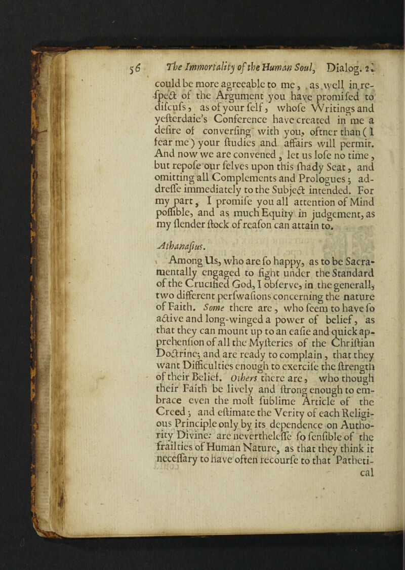 could be more agreeable to me, as well in.re- ff)ed of the Argument you have promifed to difeufs 3 as of your feif 3 whofe Writings and yefterdaie’s Conference have created in me a defire of converting with you* oftner than ( 1 fear me ) your ftudies and affairs will permit. And now we are convened 3 let us lofe no time , but repofe our felves upon this fhady Seat 5 and omitting all Complements and Prologues 9 ad- dreffe immediately to the Subject intended. For my part, I promife you all attention of Mind poffible, and as much Equity in judgement, as my {lender flock of reafon can attain to. Mhanafius. Among Us, who are fo happy, as to be Sacra¬ mentally engaged to fight under the Standard of the Crucified God, I obferve, in the general 1, two different perfwafions concerning the nature of Faith. Some there are, who feem to haveio a£live and long-winged a power of belief, as that they can mount up to an eafie and quick ap- prehenfion of all the Mylteries of the Chriflian Dodrine; and are ready to complain, that they want Difficulties enough to exercife the ftrength of their Belief, others there are , who though their Faith be lively and flrong enough to em¬ brace even the moft fublime Article of the Creed j and eftimate the Verity of each Religi¬ ous Principle only by its dependence on Autho¬ rity Divine.* are neverthelcfle fo fenfible of the frailties of Human Nature,, as that they think it neceffary to have often recourfe to that Patheti- cal