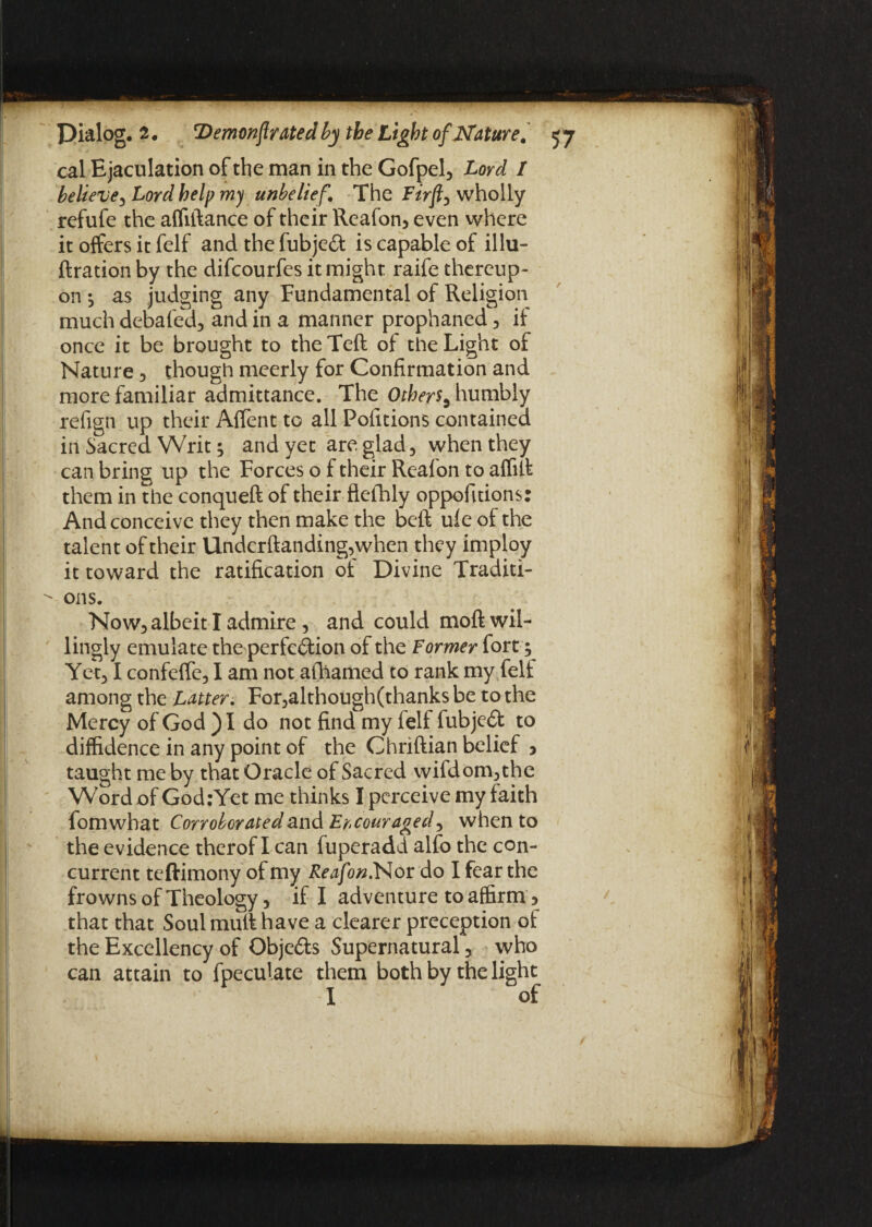 cal Ejaculation of the man in the Gofpel, Lord / believe, Lord help my unbelie f The Firfty wholly refufe the affiftance of their Reafon, even where it offers it felf and the fubjeCt is capable of illu- ftration by the difcourfes it might raife thereup¬ on ^ as judging any Fundamental of Religion much debafed, and in a manner prophaned, if once it be brought to the Teft of the Light of Nature , though meerly for Confirmation and more familiar admittance. The Others5 humbly refign up their AfTent to all Pofitions contained in Sacred Writ; and yet are glad, when they can bring up the Forces o f their Reafon to affilt them in the conqueft of their flefhly oppofitions: And conceive they then make the beft ufe of the talent of their Underftanding,when they imploy it toward the ratification of Divine Traditi- - ons. Now, albeit I admire, and could moft wil¬ lingly emulate the perfection of the Former fort; Yet, I confeffe, I am not afhamed to rank my felt among the Latter. For,although(thanks be to the Mercy of God ) I do not find my felf fubjeCt to diffidence in any point of the Chriftian belief 3 taught me by that Oracle of Sacred wifdom,the Word of GodrYet me thinks I perceive my faith fomwhat Corroborated and Encouraged, when to the evidence therof I can fuperadd alfo the con¬ current teftimony of my Reafon.Nor do I fear the frowns of Theology, if I adventure to affirm, that that Soul mull have a clearer preception of the Excellency of ObjeCls Supernatural, who can attain to {peculate them both by the light I of f