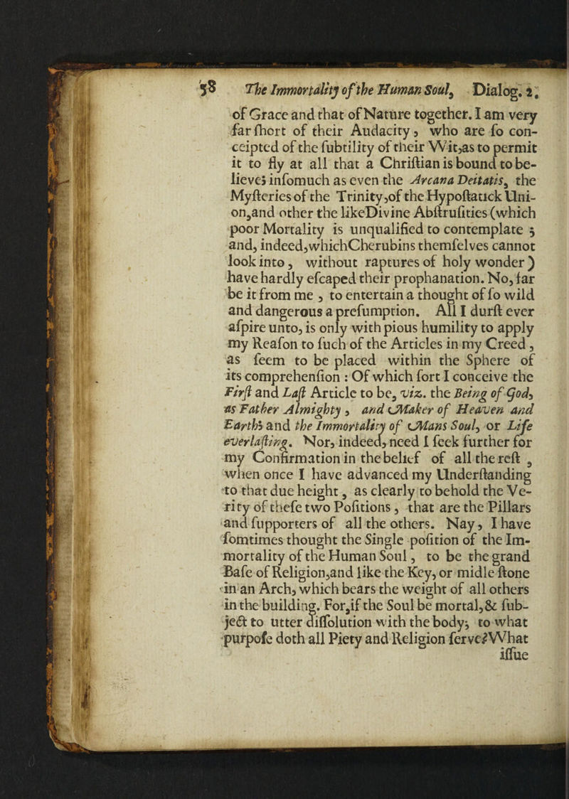 of Grace and that of Nature together. I am very farfhort of their Audacity, who are fo con- ceipted of the fubtility of their Wit,as to permit it to fly at all that a Chriftian is bound to be¬ lieves infomuch as even the Arcana Deitatis, the Myfteries of the Trinity ,of the Hypoftatick Uni- on,and other the likeDivine Abftrufities (which poor Mortality is unqualified to contemplate 3 and, indeed,whichCherubins themfelves cannot look into, without raptures of holy wonder ) have hardly efcaped their prophanation. No, far be it from me , to entertain a thought of fo wild and dangerous a prefumption. All I durft ever afpire unto, is only with pious humility to apply my Reafon to fuch of the Articles in my Creed, as feem to be placed within the Sphere of its comprehenfion : Of which fort I conceive the Firjl and Laft Article to be, viz. the Being of (Jod, as Father Almighty , and CM&ker of Heaven and Earthh and the Immortality of LMans Soul, or Life everlafting. Nor5 indeed, need 1 feek further for my Confirmation in the belief of all the reft 3 when once I have advanced my Underftanding to that due height, as clearly to behold the Ve¬ rity of thefe two Pofitions, that are the Pillars and fupporters of all the others. Nay, I have fomtimes thought the Single pofition of the Im¬ mortality of the Human Soul, to be the grand Bafe of Religion,and like the Key, or midle ftone vin an Arch, which bears the weight of all others in the building. For,if the Soul be mortal, & fub- jedf to utter dififolution with the body^ to what purpofe doth all Piety and Religion ferve.*What iffue