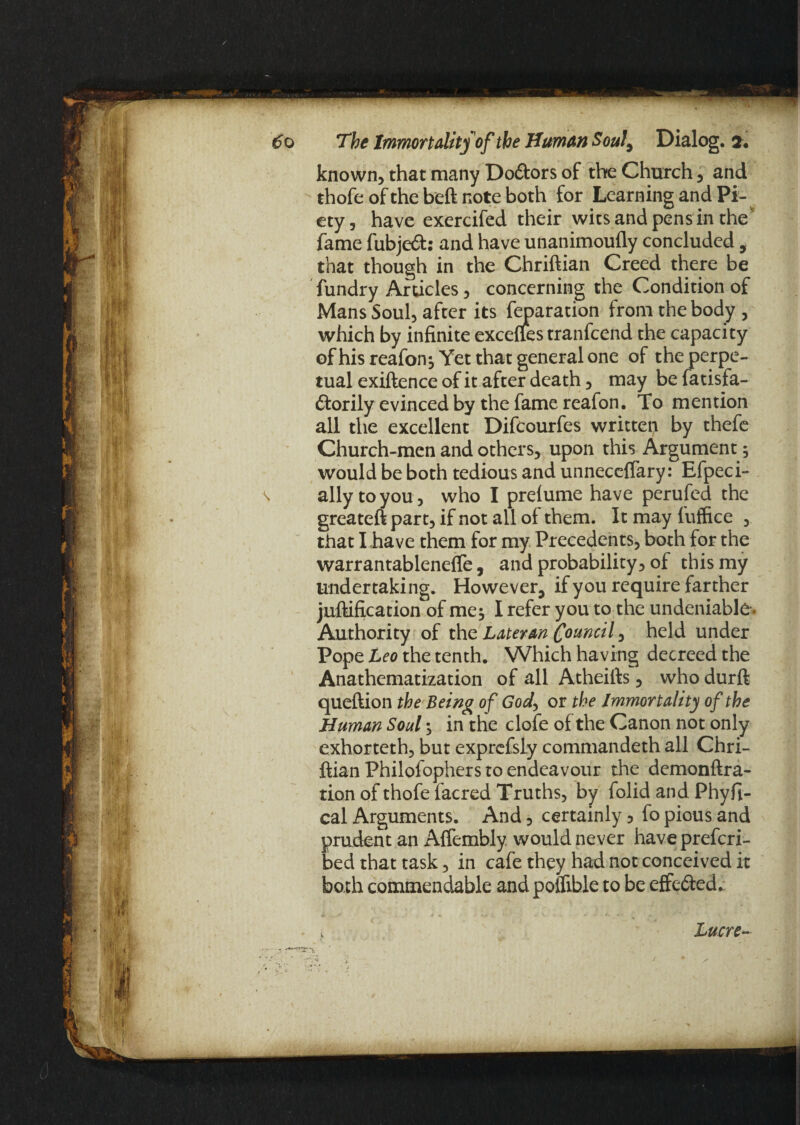 known, that many Doftors of the Church, and thofe of the beft note both for Learning and Pi¬ ety, have exercifed their wits and pens in the' fame fubjed: and have unanimoufly concluded, that though in the Chriftian Creed there be fundry Articles, concerning the Condition of Mans Soul, after its reparation from the body, which by infinite excefies tranfcend the capacity of his reafon; Yet that general one of the perpe¬ tual exiftence of it after death, may be fatisfa- dorily evinced by the fame reafon. To mention all the excellent Difcourfes written by thefe Church-men and others, upon this Argument ; would be both tedious and unneceflary: Efpeci- \ ally to you, who I prelume have perufed the greateft part, if not all of them. It may fuffice , that I .have them for my Precedents, both for the warrantableneffe, and probability, of this my undertaking. However, if you require farther juftification of me; I refer you to the undeniable . Authority of the Lateran Council, held under Pope Leo the tenth. Which having decreed the Anathematization of all Atheifts, who durft queftion the Being of God, or the Immortality of the Human Soul; in the clofe of the Canon not only exhorteth, but exprefsly commandeth all Chri¬ ftian Philofophers to endeavour the demonftra- tion of thofe facred Truths, by folid and Phyfi- cal Arguments. And, certainly 5 fo pious and prudent an Affembly would never have prefcri- bed that task, in cafe they had not conceived it both commendable and poifible to be effeded.: . i Lucre~ /