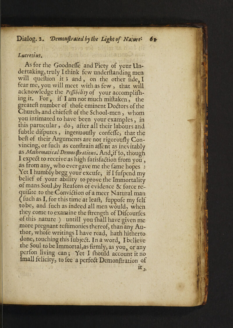 • '* ’ f ' ■ > ft ‘ t ' ' Lucretius. As for the Goodnefle and Piety of your Un¬ dertaking, truly I think few underftanding men will queftion it $ and, on the other lide,1 fear me, you will meet with as few , that will acknowledge the Pcjfibihty of your accomplifh- ing it. For , if I am not much miftaken 3 the greateft number of thofe eminent Doctors of the Church* and chiefeft of the School-men, whom you intimated to have been your examples, in this particular 5 do, after all their labours and fubtle difputes, ingenuoufly confeffe, that the beft of their Arguments are not rigoroufly Con¬ vincing, or fuch as conftrain affent as inevitably as Mathematical Demorflrations. And,if lo, though I expect to receive as high fatisfaction from you , as from any, who ever gave me the fame hopes : . Yet I humbly begg your excufe, if 1 fufpend my belief of your ability to prove the Immortality of mans Soul,by Reafons of evidence Sc force re¬ quire to the Conviction of a meer Natural man ( fuch as I, for this time at leaft, fuppofe my felf to be, and fuch as indeed all men would, when they come to examine the ftrength of Difcourfes of this nature ) untill you {hall have given me more pregnant teftimonies thereof, than any Au^- thor, whofe writings I have read, hath hitherto done, touching this fubject. In a word, I believe the Soul to be Immortal,as firmly, as you, or any perfon living can; Yet I fhould account it no imall felicity, to fee a perfect Demonftration of it 2> I > Km ‘ «