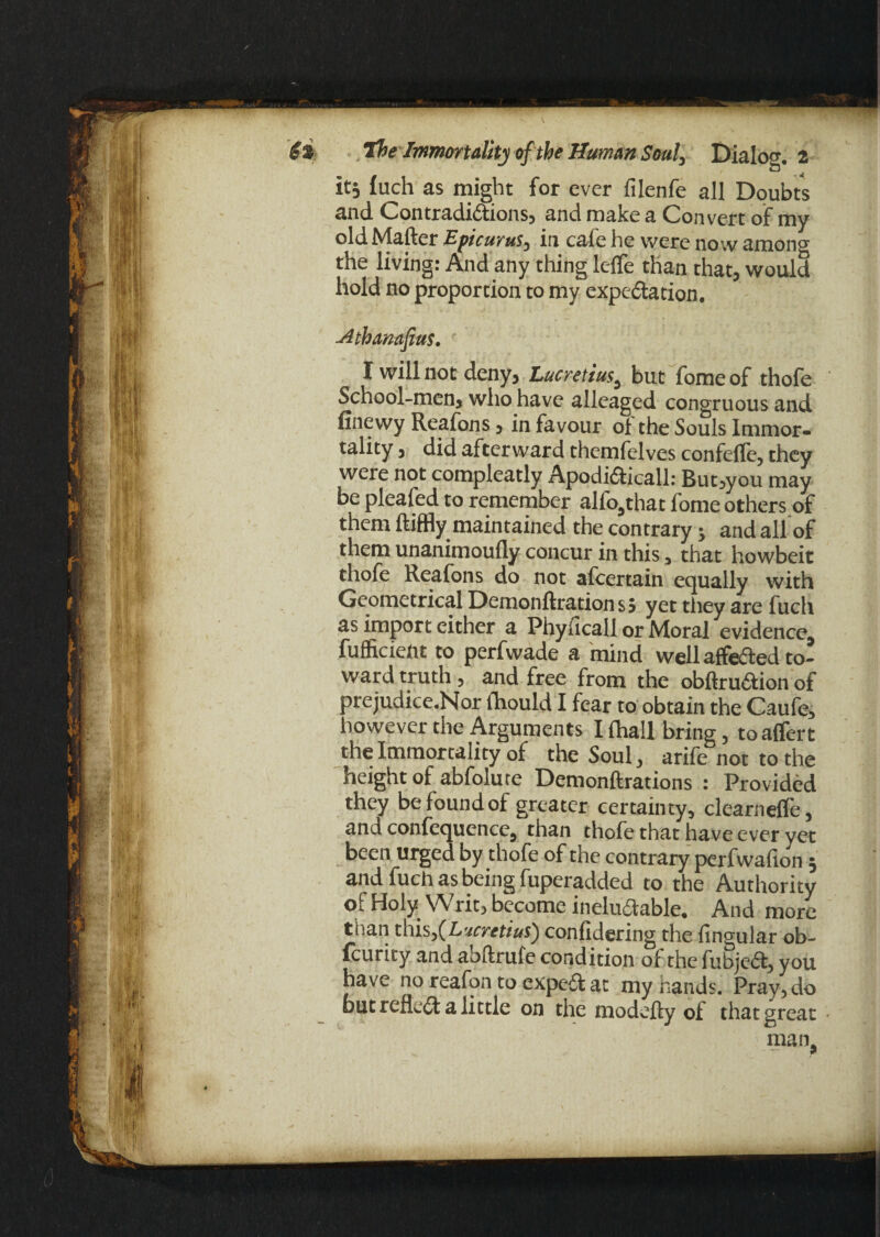 it, fuch as might for ever filenfe all Doubts and Con traditions, and make a Convert of my old Matter Epicurus, in cafe he were no-.v among the living: And any thing lefle than that, would hold no proportion to my expectation, -Athanafius. I will not deny, Lucretius, but fome of thofe School-men, who have alleaged congruous and finewy Reafons, in favour oi the Souls Immor¬ tality , did afterward themfelves confefle, they were not compleatly Apoditicall: But,you may be pleafed to remember alfo,that fome others of them ftiffly maintained the contrary j and all of them unanimoufly concur in this, that howbeit thofe Reafons do not afeertain equally with Geometrical Demonftrationsj yet they are fuch as import either a Phyficall or Moral evidence, fufficient to perfwade a mind well affefted to¬ ward truth, and free from the obfiruftion of prejudice.Nor fhould I fear to obtain the Caufe, however the Arguments I {hall bring, toaffert the Immortality of the Soul, arife not to the height of abfolu re Demonftrations : Provided they be found of greater certainty, clearnefle, and confequence, than thofe that have ever yet been urged by thofe of the contrary perfwafion 5 and fuch as being fuperadded to the Authority of Holy Writ, become ineluctable. And more than this,(Lucretius) confidering the fingular ob- feurity and abftrufe condition of the fubjerft, you have no reafqn to exped at my hands. Pray, do but reflect a little on the modefty oi that great man,