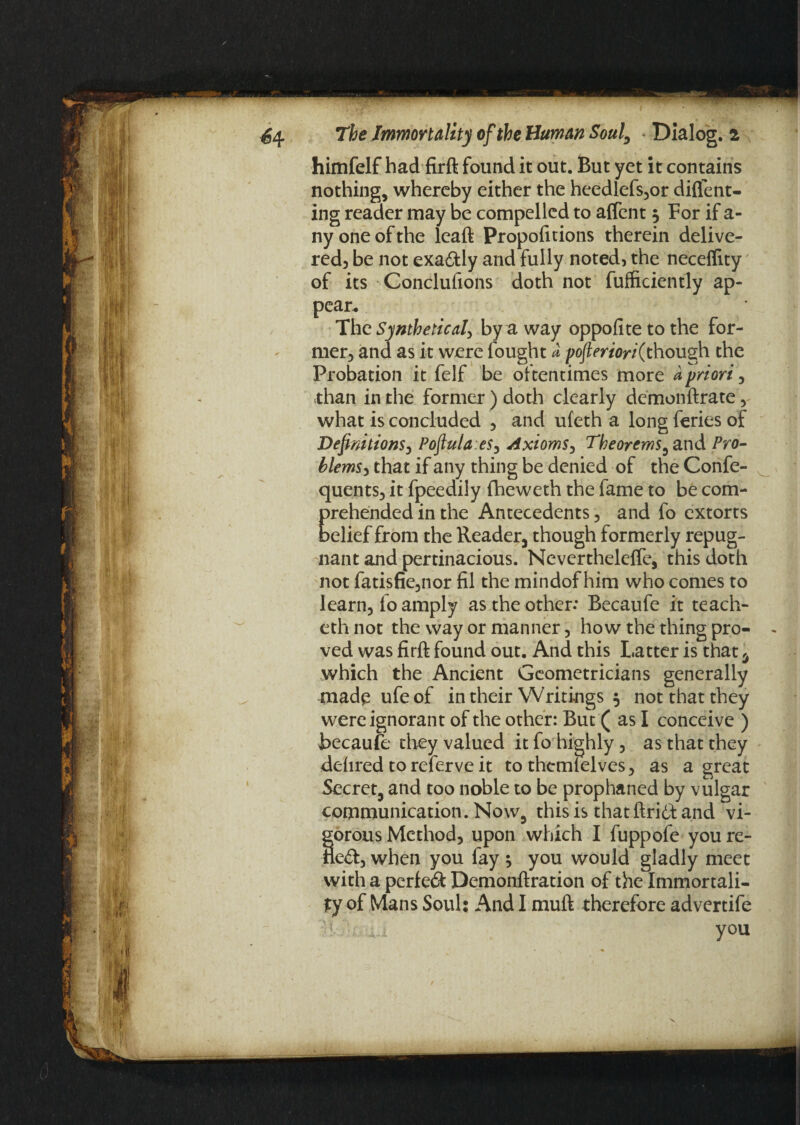himfelf had firft found it out. But yet it contains nothing, whereby either the heedlefs,or diflent- ing reader may be compelled to affent 3 For if a- ny one of the leaft Propofitions therein delive¬ red, be not exa&ly and fully noted, the necelfity of its Conclufions doth not fufficiently ap¬ pear. The Synthetical, by a way oppofite to the for¬ mer, and as it were fought a poftertori(though the Probation it felf be oftentimes more a priori, than in the former ) doth clearly demonftrate, what is concluded , and uleth a long feries of Definitions, Poftula.es, Axioms, Theorems, and Pro¬ blems, that if any thing be denied of the Confe- quents, it fpeedily fheweth the fame to be com- Erehended in the Antecedents, and fo extorts elief from the Reader, though formerly repug¬ nant and pertinacious. Nevertheleffe, this doth not fatisfie,nor fil the mindof him who comes to learn, fo amply as the other: Becaufe it teach- eth not the way or manner, how the thing pro¬ ved was firft found out. And this Latter is that u which the Ancient Geometricians generally made ufeof in their Writings 5 not that they were ignorant of the other: But ( as I conceive ) Becaufe they valued it fo highly, as that they dehred to referve it to themfelves, as a great Secret, and too noble to be prophaned by vulgar communication. Now, this is that ftri6t and vi¬ gorous Method, upon which I fuppofe you re- fled, when you fay * you would gladly meet with a perled Demonftration of the Immortali¬ ty of Mans Soul: And I muft therefore advertife you 2.