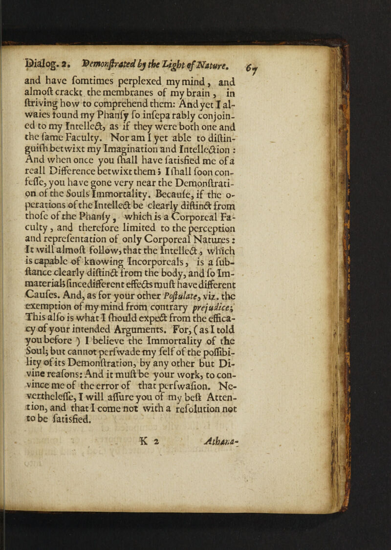and have fomtimes perplexed my mind, and almoft crackt the membranes of my brain , in ftriving how to comprehend them: And yet I al- waies found my Phanfy fo infeparably conjoin¬ ed to my Intellect? as if they were both one and the fame Faculty. Nor am I yet able to diftin- guifh betwixt my Imagination and Intellc&ion : And when once you fhall have fatisfied me of a reall Difference betwixt them 5 I fhall foon con- feffe, you have gone very near the Demonftrati- pnofthe Souls Immortality, Becaufe^if the o- perations of the Intelledt be clearly diftimft from thofe of the Phanfy, which is a Corporeal Fa¬ culty 5 and therefore limited to the perception and reprefen tation of only Corporeal Natures: It will almoft follow? that the Intellect .? which is capable of knowing Incorporcals ? is a fub- ftance clearly diftinft from the body3 and fo Im¬ material? fincedifferent effects muft have different Caufes. And} as for your other Populate? viz. the exemption of my mind from contrary prejudice; This alfo is what I fhould expeft from the effica¬ cy of your intended Arguments. For? (as I told you before ) I believe the Immortality of the Soul; but cannot perfwademy felf of the poflibi- lity of its Demonftration? by any other but Di¬ vine reafons: And it muft be your work? to con¬ vince me of the error of that perfwafion. Ne- vertheleffe, I will affure you of my beft Atten- tion3and that I come not with a refolution not to be fatisfied. K 2 Athana*