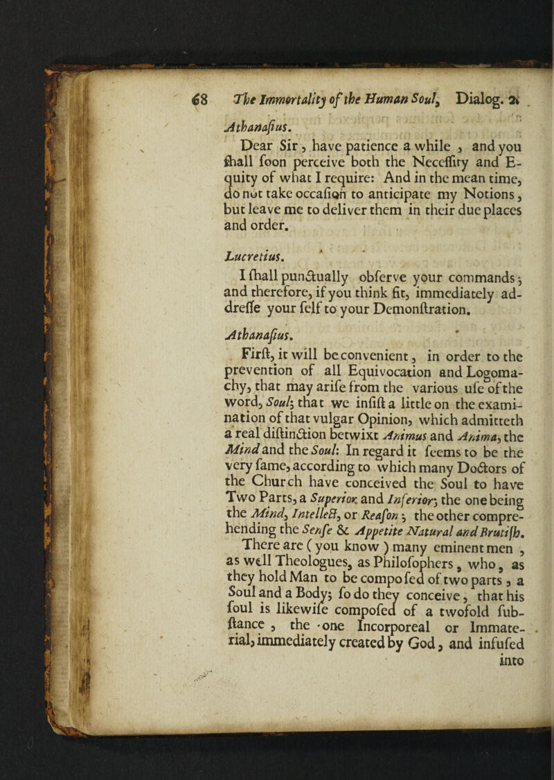 Athanafius. Dear Sir , have patience a while , and you ftiall foon perceive both the Neceflity and E- quity of what I require: And in the mean time, do not take occafion to anticipate my Notions , but leave me to deliver them in their due places and order, Lucretius. I (hall punctually obferve your commands*, and therefore, if you think fit, immediately ad- drefife your felf to your Demonftration. .•* ' 'S Athanafius. Firft, it will be convenient, in order to the prevention of ail Equivocation and Logoma¬ chy, that may arife from the various ufe of the word, Soul\ that we infifta little on the exami¬ nation of that vulgar Opinion, which admitteth a real diftinCtion betwixt Animus and Anima, the Mind and the Soul: In regard it feemsto be the very fame, according to which many DoCfors of the Church have conceived the Soul to have Two Parts, a Superior and Inferior\ the one being the Mind, Intellect) or Reafon ; the other compre¬ hending the Senfe 8c Appetite Natural and Brutijh. There are ( you know ) many eminent men , as well Theologues, as Philofophers 9 who 5 as they hold Man to be compo fed of two parts, a Soul and a Body; fo do they conceive, that his foul is likewife compofed of a twofold fub- ftance , the *one Incorporeal or Immate¬ rial, immediately created by God, and infufed