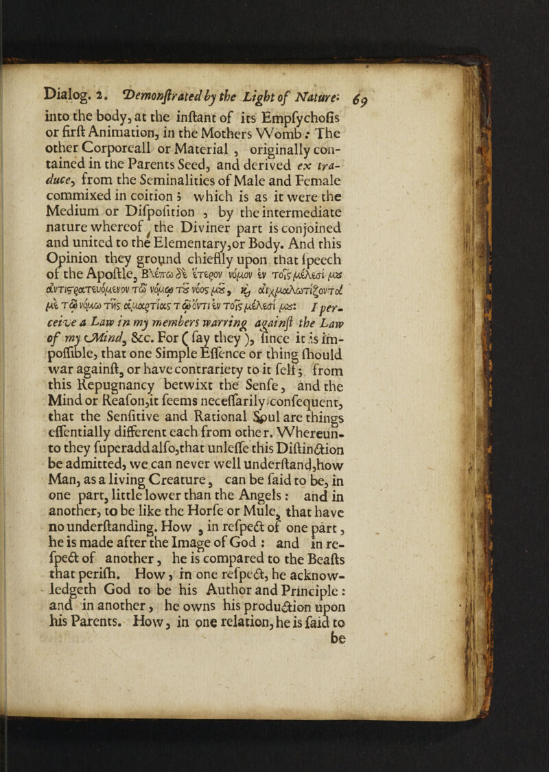 into the body, at the inftant of its Empfychofis or firft Animation, in the Mothers Womb.• The other Corporeall or Material , originally con¬ tained in the Parents Seed, and derived ex tra- duce, from the Seminalities of Male and Female commixed in coition b which is as it were the Medium or Difpofition , by the intermediate nature whereof the Diviner part is conjoined and united to the Elementary,or Body. And this Opinion they ground chieflly upon that lpeech of the Apoftle, B\e7r& m^ov vo^ov tv roisf^ikm dVT&QCLTtuS/AtVOV T& VO//6) tS VOOS/US , di^JJJxKCdTl^OVTct {At too vquoo tms ccy^rlocs t <5> oVTi iv to is fitted fas: / per¬ ceive a Law in my members warring aqainft the Law of my CMind0 &c. For ( fay they), fince it is im- poflible, that one Simple Elfence or thing fhould war againft, or have contrariety to it felt; from this Repugnancy betwixt the Senfe, and the Mind or Reafon,it feems neceflfarily^confequent, that the Senfitive and Rational Spul are things eflentially different each from other. Whereun* to they fuperaddalfo,that unleffe this Diftin&ion be admitted, we can never well underftand,how Man, as a living Creature, can be faid to be, in one part, little lower than the Angels: and in another, to be like the Horfe or Mule, that have no underftanding. How , inrefpe&of one part, he is made after the Image of God ; and in re- fpe& of another, he is compared to the Beafts that perifh. How 3 in one refpeft, he acknow- ledgeth God to be his Author and Principle: and in another, he owns his production upon his Patents. How, in one relation, he is faid to be