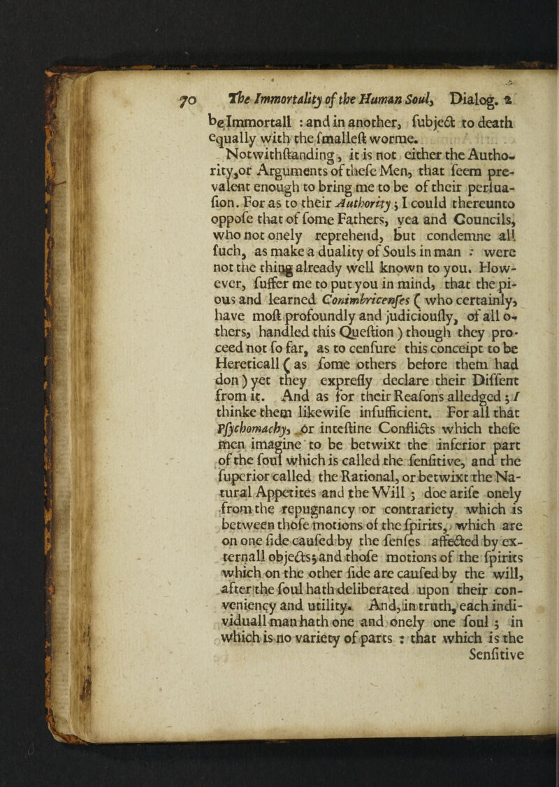 jo the Immortality of the Human Souly Dialog, belmmortall : and in another, fubjedt to death equally with the fmalleft worme. Notwithftanding, it is not either the Autho¬ rity^ Arguments of thefe Men, that feem pre¬ valent enough to bring me to be of their perlua- fion. For as to their Authority y I could thereunto oppofe that of fome Fathers, yea and Councils, who notoriety reprehend, but condemne all f uch, as make a duality of Souls in man : were not the thiug already well known to you. How¬ ever, fuffer me to put you in mind, that the pi¬ ous and learned Conimbricenfes ( who certainty, have moft profoundly and judicioufly, of all o- thers, handled this Queftion ) though they pro¬ ceed not fo far, as to cenfure this conceipt to be Hereticall (as fome others beiore them had don)yet they exprefly declare their Diffent from it. And as for their Reafons alledged $ I thinke them likewife infufficient. For all that ?fycbomacbyy j&r intcftine Conflicts which thefe men imagine to be betwixt the inferior part of the foul which is called the fenfitive, and the fuperior called the Rational, or betwixt the Na¬ tural Appetites and the Will ; doearife onely from the repugnancy or contrariety which is between thofe motions of the fpirits, which are on one fide caufed by the fenfes affe&ed by ex¬ ternal! obje&s*and thofe motions of the fpirits which on the other fide are caufed by the will, afterithe foul hath deliberated upon their con¬ veniently and utility. And,in truth, each indi- viduall man hath one and onely one foul ; in which is no variety of parts : that which is the Senfitive