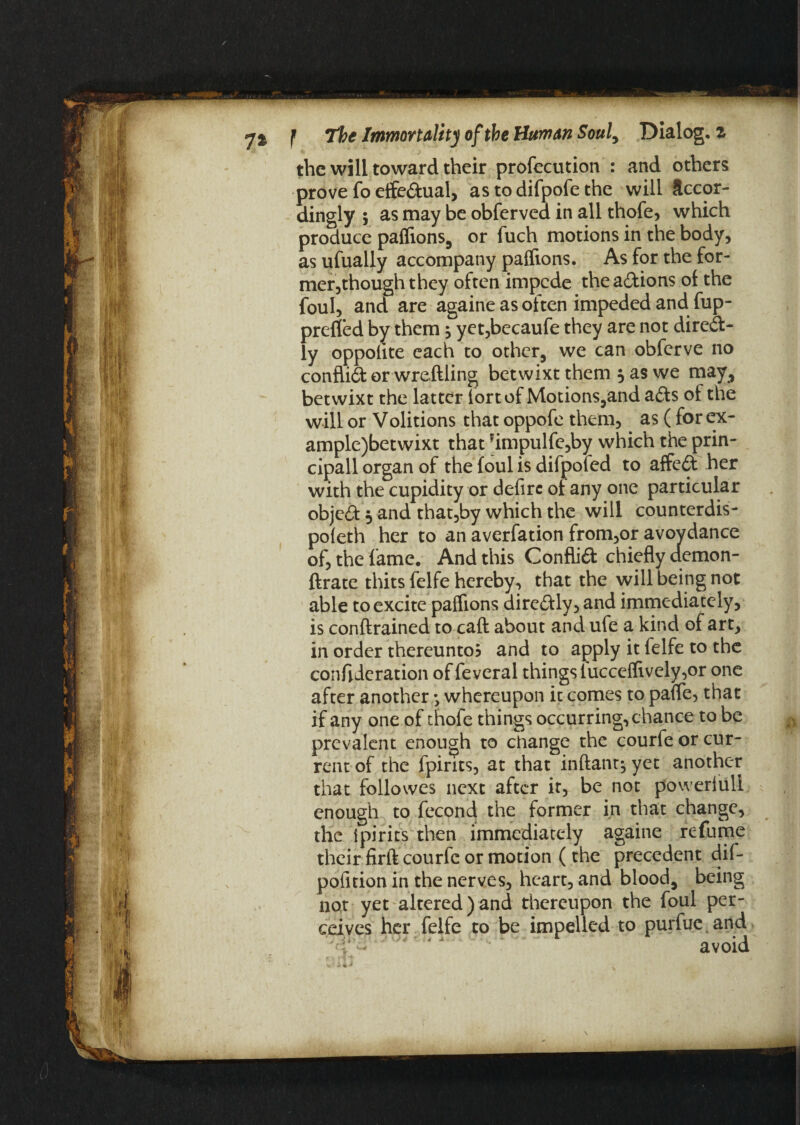 prefled by them , yet,becaufe they are not dire&- ly oppolite each to other, we can obferve no conflift or wreftling betwixt them 5 as we may, betwixt the latter fort of Motions,and a£ts ol the will or Volitions that oppofe them, as ( for ex- ample)betwixt that *impulfe,by which the prin- cipall organ of the foul is difpoled to affe£t her with the cupidity or defirc ot any one particular object 5 and that,by which the will counterdis- pofeth her to an averfation from,or avovdance of, the fame. And this Conflict chiefly demon- ftrate thits felfe hereby, that the will being not able to excite paflions dire&ly, and immediately, is conftrained to caft about and ufe a kind of art, in order thereunto? and to apply it felfe to the confederation of feveral things lucceflively,or one after another • whereupon it comes to pafle, that if any one of thofe things occurring, chance to be prevalent enough to change the courfe or cur¬ rent of the fpirits, at that inftant; yet another that foliowes next after it, be not powerful! enough to fecond the former in that change, the ipirits then immediately againe refume their firft courfc or motion (the precedent dif- pofition in the nerves, heart, and blood, being not yet altered)and thereupon the foul per¬ ceives her felfe to be impelled to purfue and