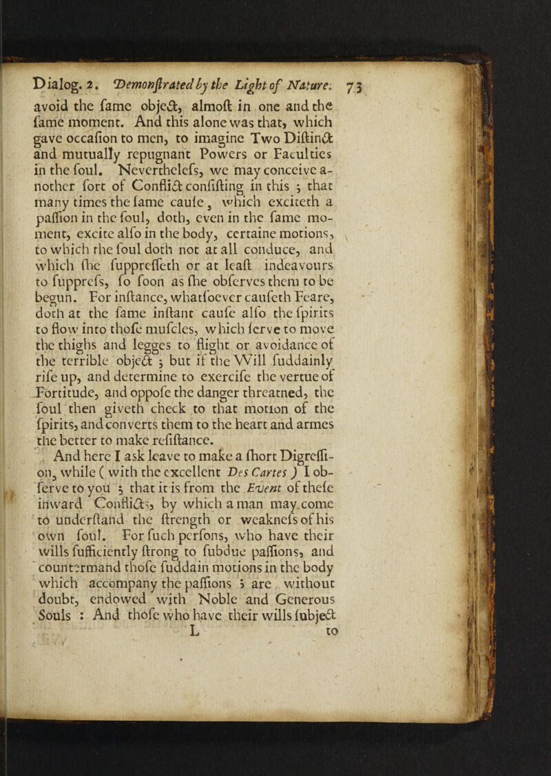 avoid the fame objed, almoft in one and the fame moment. And this alone was that, which gave occafion to men, to imagine Two Diftind and mutually repugnant Powers or Faculties in the foul. Neverthelefs, we may conceive a- nother fort of Conflid confiding in this ^ that many times the fame caule 9 which exciceth a palfion in the foul, doth, even in the fame mo¬ ment, excite alfo in the body, ccrtaine motions, to which the foul doth not at all conduce, and which flic fuppreffeth or at lcaft indeavours to fupprcfs, fo foon as fhe obfervcs them to be begun. For inftancc, whatloevcr caufeth Feare, doth at the fame inftant caufe alfo the lpirits to flow into thofe mufcles, which ierve to move the thighs and legges to flight or avoidance of the terrible objed , but if the Will fuddainly rife up, and determine to exercife thevertueof Fortitude, and oppofe the danger threatned, the foul then giveth check to that motion of the fpirits, and con verts them to the heart and armes the better to make refiftance. And here I ask leave to make a fhort Digrefli- on5 while ( with the excellent Des Cartes ) I ob- ferve to you 3 that it is from the Event of thele inward Conflid^, by which a man may. come to underftand the ftrength or weaknelsofhis own foul. For fuch perfons, who have their wills fufficiently ftrong to fubdue paflions, and countermand thofe fuddain motions in the body which accompany the palfions ? are without doubt, endowed with Noble and Generous Souls : And thofe who have their wills lubjed L to 1